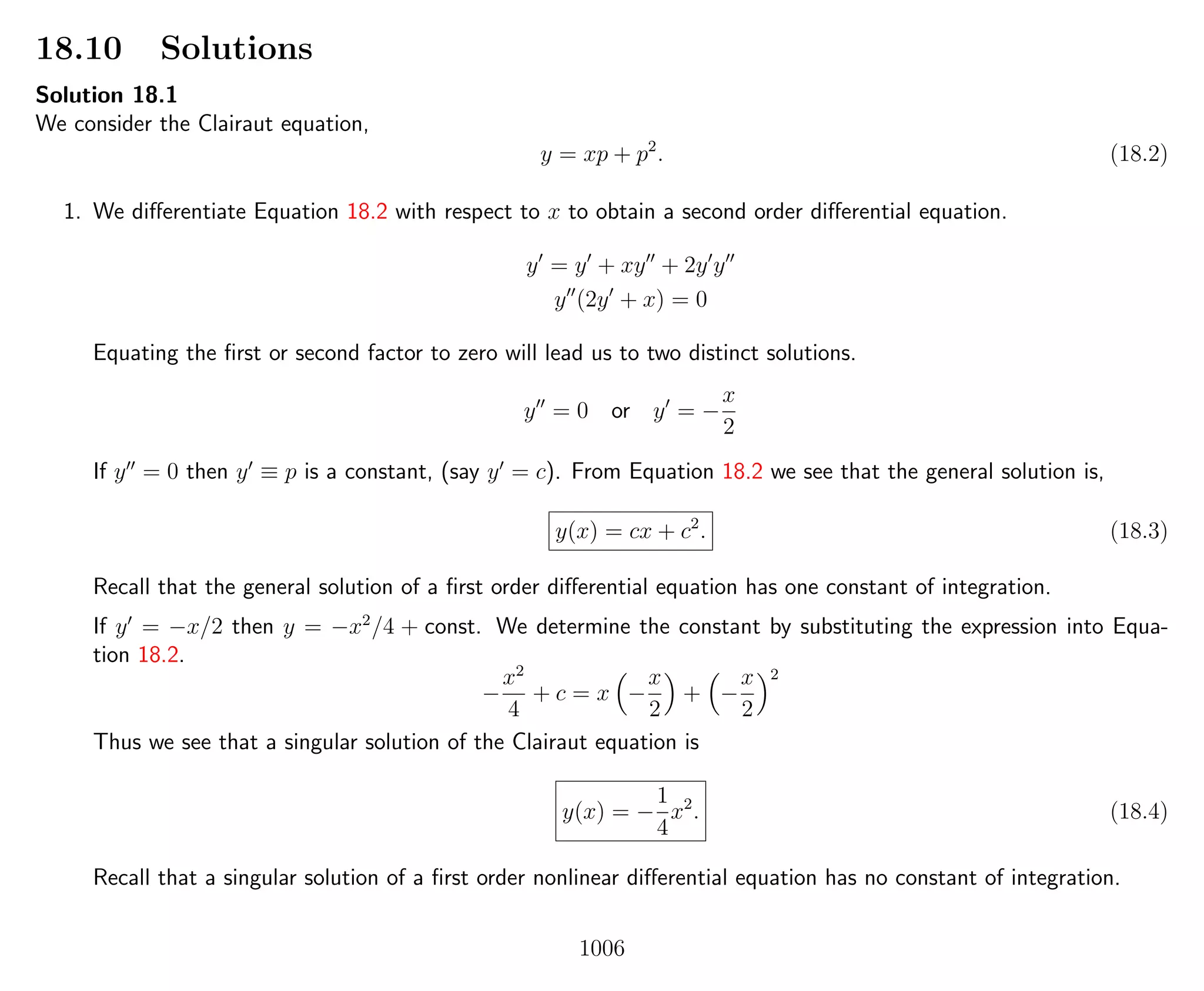18.10 Solutions
Solution 18.1
We consider the Clairaut equation,
y = xp + p2
. (18.2)
1. We diﬀerentiate Equation 18.2 with respect to x to obtain a second order diﬀerential equation.
y = y + xy + 2y y
y (2y + x) = 0
Equating the ﬁrst or second factor to zero will lead us to two distinct solutions.
y = 0 or y = −
x
2
If y = 0 then y ≡ p is a constant, (say y = c). From Equation 18.2 we see that the general solution is,
y(x) = cx + c2
. (18.3)
Recall that the general solution of a ﬁrst order diﬀerential equation has one constant of integration.
If y = −x/2 then y = −x2
/4 + const. We determine the constant by substituting the expression into Equa-
tion 18.2.
−
x2
4
+ c = x −
x
2
+ −
x
2
2
Thus we see that a singular solution of the Clairaut equation is
y(x) = −
1
4
x2
. (18.4)
Recall that a singular solution of a ﬁrst order nonlinear diﬀerential equation has no constant of integration.
1006
 