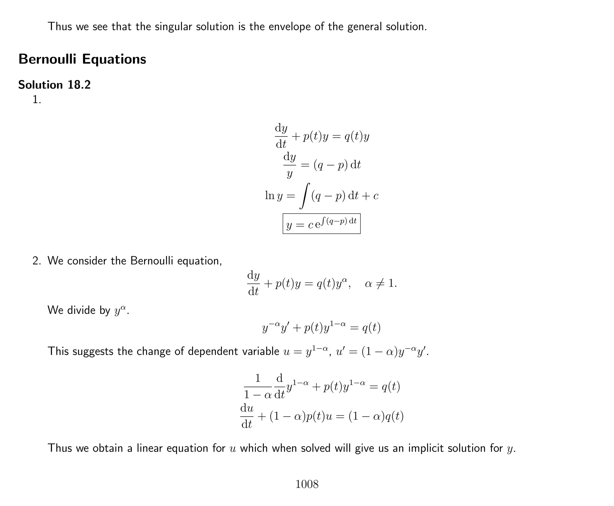 Thus we see that the singular solution is the envelope of the general solution.
Bernoulli Equations
Solution 18.2
1.
dy
dt
+ p(t)y = q(t)y
dy
y
= (q − p) dt
ln y = (q − p) dt + c
y = c e
R
(q−p) dt
2. We consider the Bernoulli equation,
dy
dt
+ p(t)y = q(t)yα
, α = 1.
We divide by yα
.
y−α
y + p(t)y1−α
= q(t)
This suggests the change of dependent variable u = y1−α
, u = (1 − α)y−α
y .
1
1 − α
d
dt
y1−α
+ p(t)y1−α
= q(t)
du
dt
+ (1 − α)p(t)u = (1 − α)q(t)
Thus we obtain a linear equation for u which when solved will give us an implicit solution for y.
1008
 