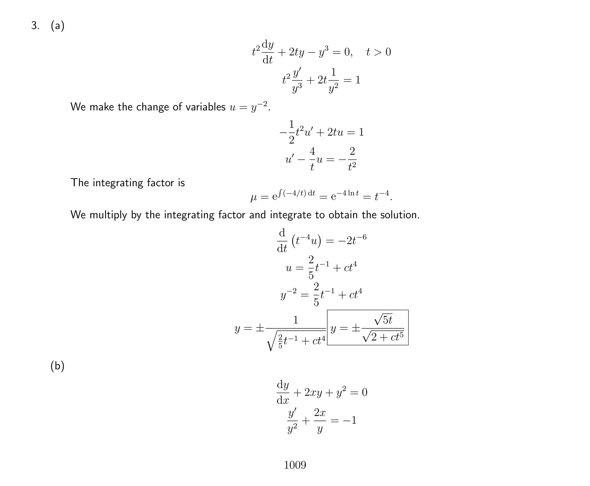 3. (a)
t2 dy
dt
+ 2ty − y3
= 0, t > 0
t2 y
y3
+ 2t
1
y2
= 1
We make the change of variables u = y−2
.
−
1
2
t2
u + 2tu = 1
u −
4
t
u = −
2
t2
The integrating factor is
µ = e
R
(−4/t) dt
= e−4 ln t
= t−4
.
We multiply by the integrating factor and integrate to obtain the solution.
d
dt
t−4
u = −2t−6
u =
2
5
t−1
+ ct4
y−2
=
2
5
t−1
+ ct4
y = ±
1
2
5
t−1 + ct4
y = ±
√
5t
√
2 + ct5
(b)
dy
dx
+ 2xy + y2
= 0
y
y2
+
2x
y
= −1
1009
 