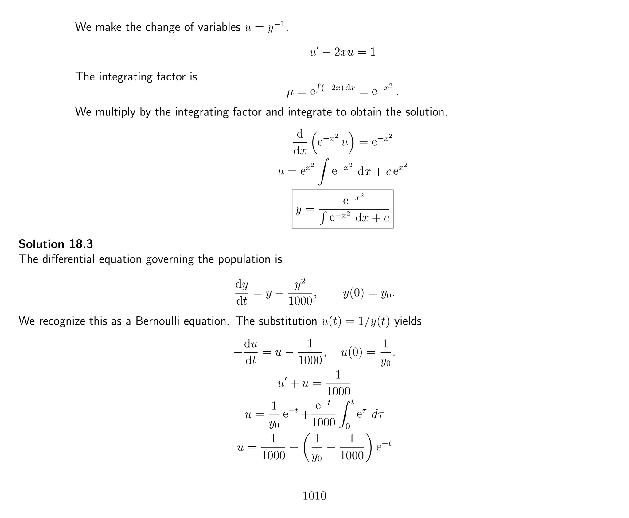 We make the change of variables u = y−1
.
u − 2xu = 1
The integrating factor is
µ = e
R
(−2x) dx
= e−x2
.
We multiply by the integrating factor and integrate to obtain the solution.
d
dx
e−x2
u = e−x2
u = ex2
e−x2
dx + c ex2
y =
e−x2
e−x2
dx + c
Solution 18.3
The diﬀerential equation governing the population is
dy
dt
= y −
y2
1000
, y(0) = y0.
We recognize this as a Bernoulli equation. The substitution u(t) = 1/y(t) yields
−
du
dt
= u −
1
1000
, u(0) =
1
y0
.
u + u =
1
1000
u =
1
y0
e−t
+
e−t
1000
t
0
eτ
dτ
u =
1
1000
+
1
y0
−
1
1000
e−t
1010
 