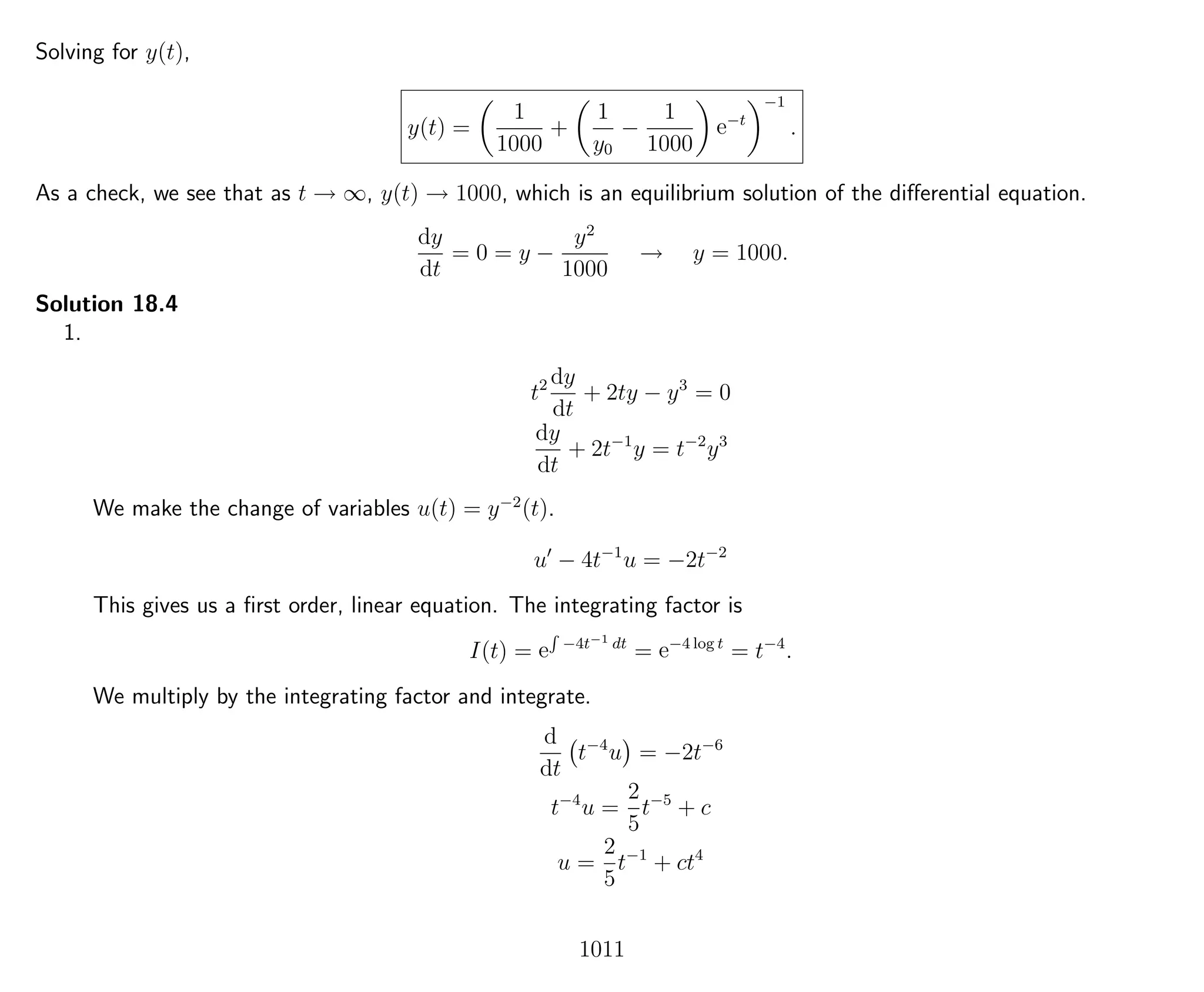 Solving for y(t),
y(t) =
1
1000
+
1
y0
−
1
1000
e−t
−1
.
As a check, we see that as t → ∞, y(t) → 1000, which is an equilibrium solution of the diﬀerential equation.
dy
dt
= 0 = y −
y2
1000
→ y = 1000.
Solution 18.4
1.
t2 dy
dt
+ 2ty − y3
= 0
dy
dt
+ 2t−1
y = t−2
y3
We make the change of variables u(t) = y−2
(t).
u − 4t−1
u = −2t−2
This gives us a ﬁrst order, linear equation. The integrating factor is
I(t) = e
R
−4t−1 dt
= e−4 log t
= t−4
.
We multiply by the integrating factor and integrate.
d
dt
t−4
u = −2t−6
t−4
u =
2
5
t−5
+ c
u =
2
5
t−1
+ ct4
1011
 