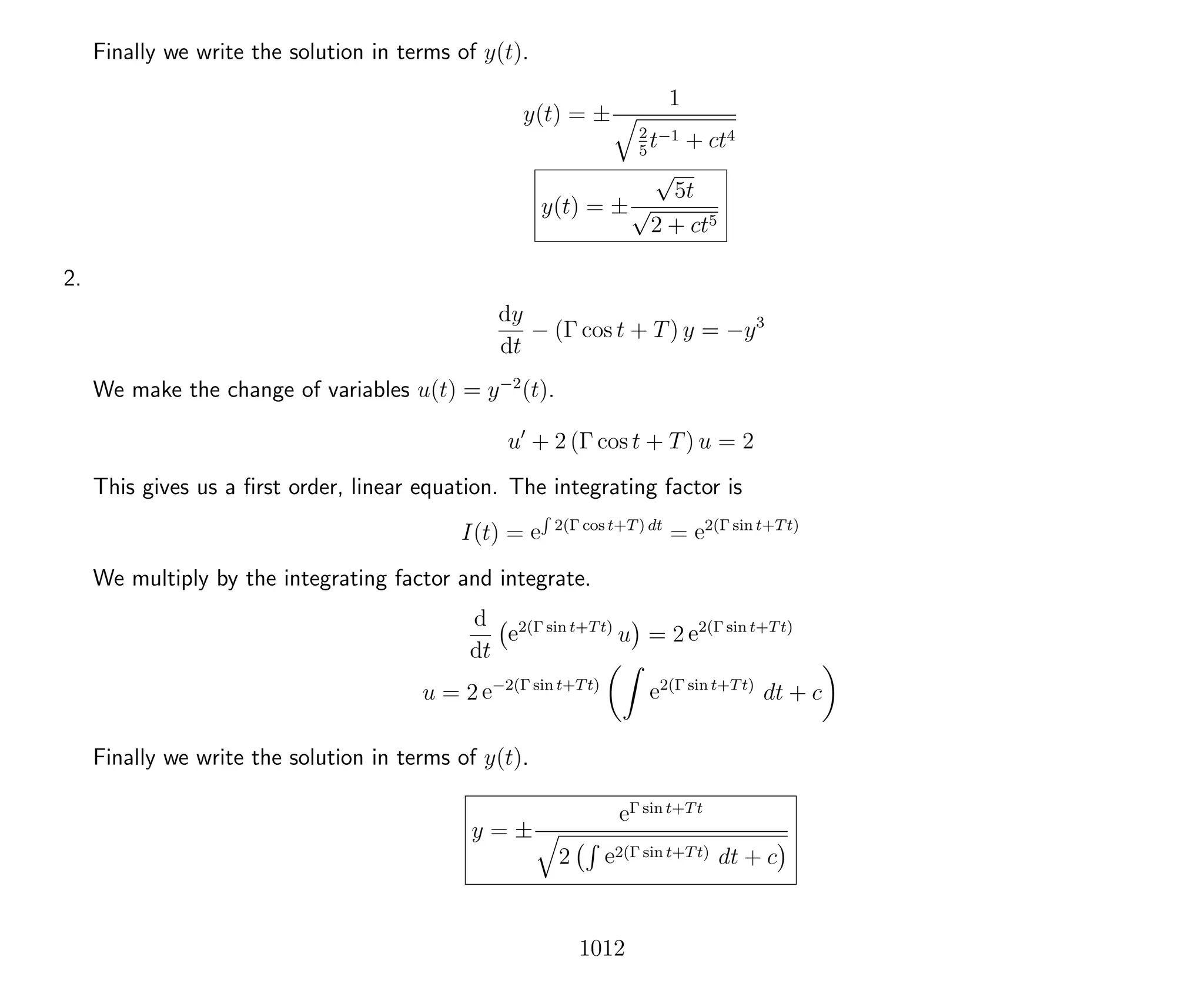 Finally we write the solution in terms of y(t).
y(t) = ±
1
2
5
t−1 + ct4
y(t) = ±
√
5t
√
2 + ct5
2.
dy
dt
− (Γ cos t + T) y = −y3
We make the change of variables u(t) = y−2
(t).
u + 2 (Γ cos t + T) u = 2
This gives us a ﬁrst order, linear equation. The integrating factor is
I(t) = e
R
2(Γ cos t+T) dt
= e2(Γ sin t+Tt)
We multiply by the integrating factor and integrate.
d
dt
e2(Γ sin t+Tt)
u = 2 e2(Γ sin t+Tt)
u = 2 e−2(Γ sin t+Tt)
e2(Γ sin t+Tt)
dt + c
Finally we write the solution in terms of y(t).
y = ±
eΓ sin t+Tt
2 e2(Γ sin t+Tt) dt + c
1012
 