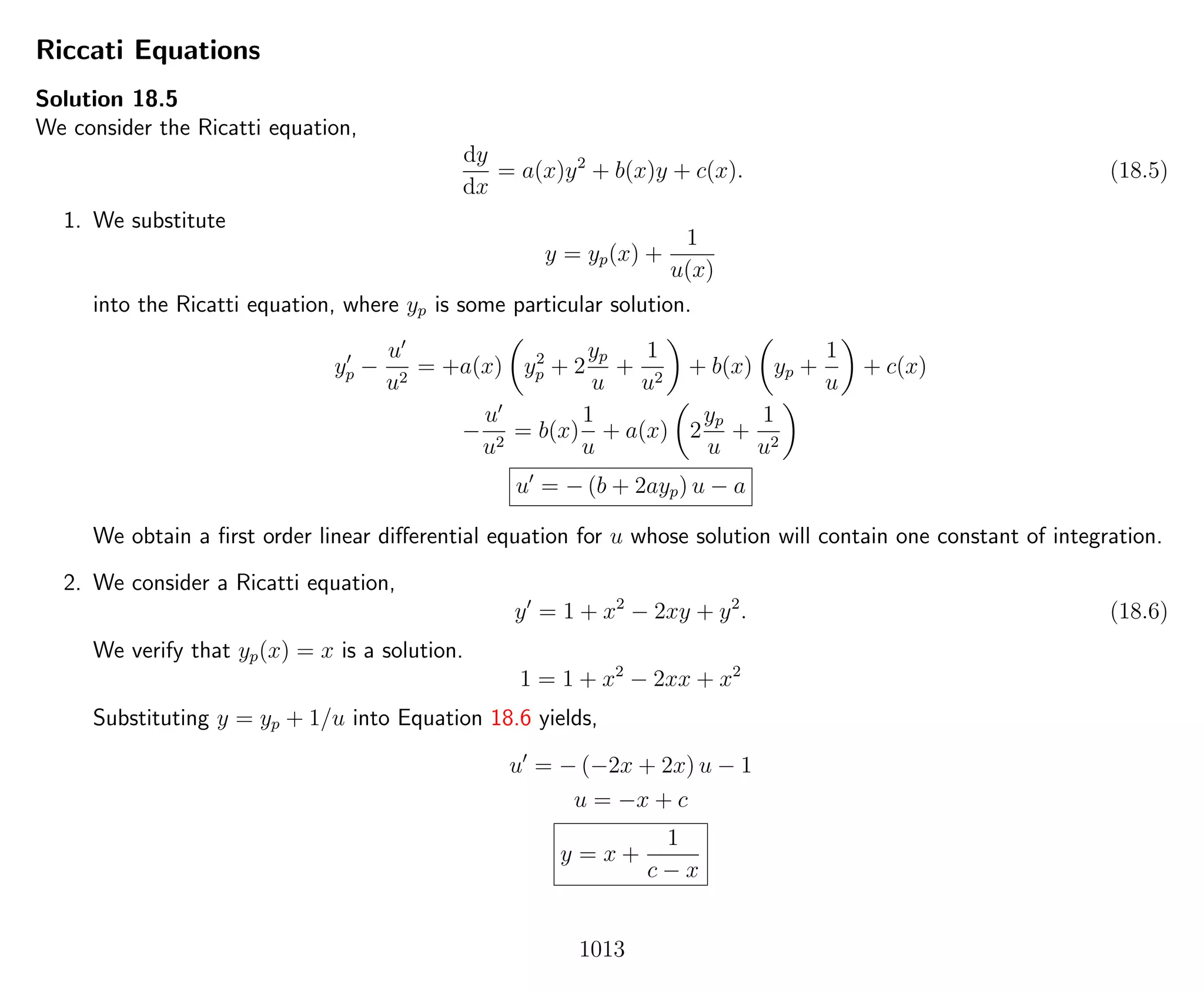 Riccati Equations
Solution 18.5
We consider the Ricatti equation,
dy
dx
= a(x)y2
+ b(x)y + c(x). (18.5)
1. We substitute
y = yp(x) +
1
u(x)
into the Ricatti equation, where yp is some particular solution.
yp −
u
u2
= +a(x) y2
p + 2
yp
u
+
1
u2
+ b(x) yp +
1
u
+ c(x)
−
u
u2
= b(x)
1
u
+ a(x) 2
yp
u
+
1
u2
u = − (b + 2ayp) u − a
We obtain a ﬁrst order linear diﬀerential equation for u whose solution will contain one constant of integration.
2. We consider a Ricatti equation,
y = 1 + x2
− 2xy + y2
. (18.6)
We verify that yp(x) = x is a solution.
1 = 1 + x2
− 2xx + x2
Substituting y = yp + 1/u into Equation 18.6 yields,
u = − (−2x + 2x) u − 1
u = −x + c
y = x +
1
c − x
1013
 