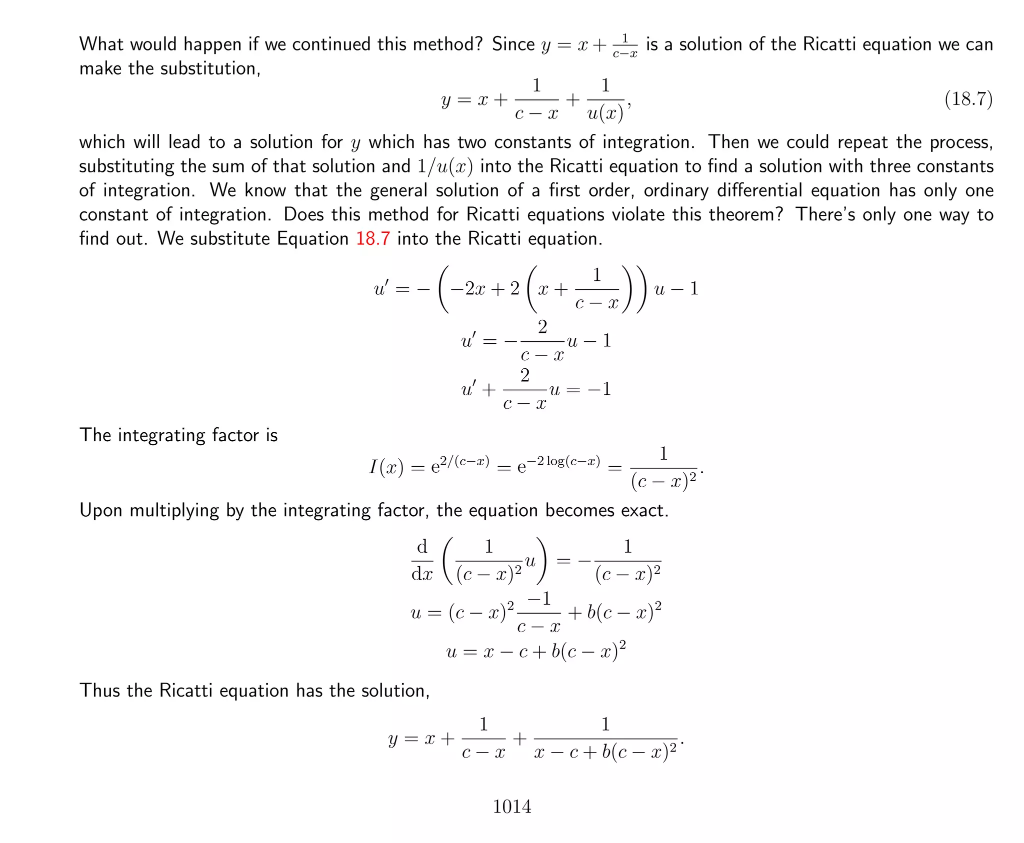 What would happen if we continued this method? Since y = x + 1
c−x
is a solution of the Ricatti equation we can
make the substitution,
y = x +
1
c − x
+
1
u(x)
, (18.7)
which will lead to a solution for y which has two constants of integration. Then we could repeat the process,
substituting the sum of that solution and 1/u(x) into the Ricatti equation to ﬁnd a solution with three constants
of integration. We know that the general solution of a ﬁrst order, ordinary diﬀerential equation has only one
constant of integration. Does this method for Ricatti equations violate this theorem? There’s only one way to
ﬁnd out. We substitute Equation 18.7 into the Ricatti equation.
u = − −2x + 2 x +
1
c − x
u − 1
u = −
2
c − x
u − 1
u +
2
c − x
u = −1
The integrating factor is
I(x) = e2/(c−x)
= e−2 log(c−x)
=
1
(c − x)2
.
Upon multiplying by the integrating factor, the equation becomes exact.
d
dx
1
(c − x)2
u = −
1
(c − x)2
u = (c − x)2 −1
c − x
+ b(c − x)2
u = x − c + b(c − x)2
Thus the Ricatti equation has the solution,
y = x +
1
c − x
+
1
x − c + b(c − x)2
.
1014
 