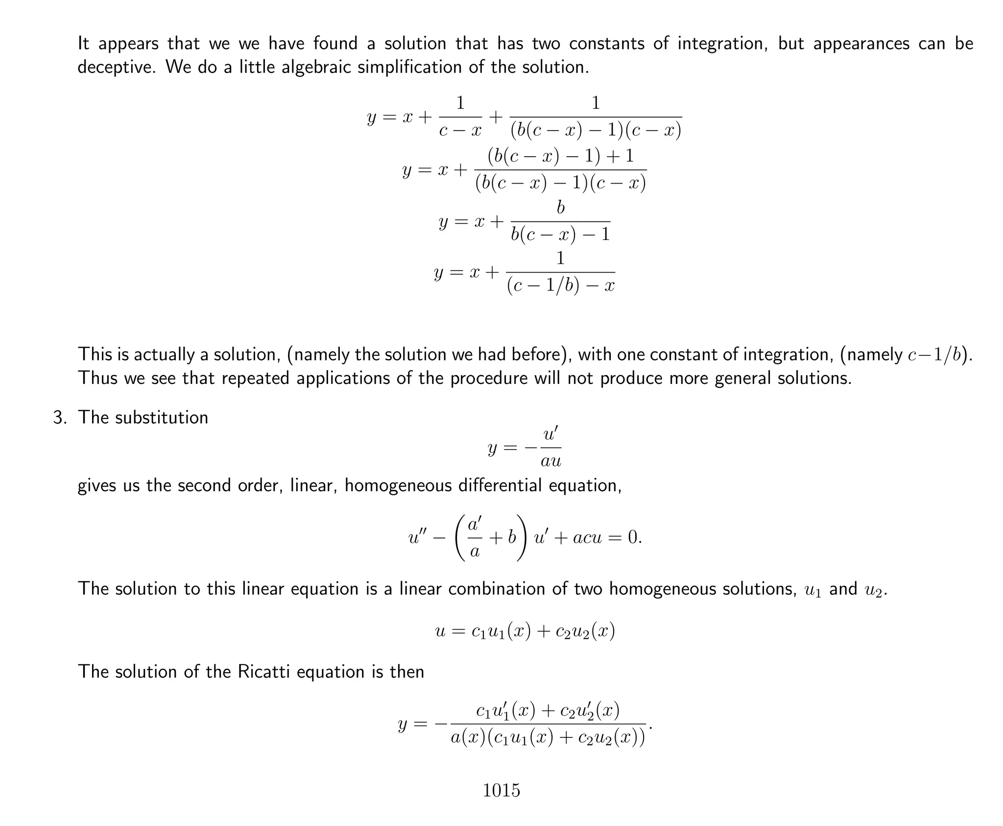 It appears that we we have found a solution that has two constants of integration, but appearances can be
deceptive. We do a little algebraic simpliﬁcation of the solution.
y = x +
1
c − x
+
1
(b(c − x) − 1)(c − x)
y = x +
(b(c − x) − 1) + 1
(b(c − x) − 1)(c − x)
y = x +
b
b(c − x) − 1
y = x +
1
(c − 1/b) − x
This is actually a solution, (namely the solution we had before), with one constant of integration, (namely c−1/b).
Thus we see that repeated applications of the procedure will not produce more general solutions.
3. The substitution
y = −
u
au
gives us the second order, linear, homogeneous diﬀerential equation,
u −
a
a
+ b u + acu = 0.
The solution to this linear equation is a linear combination of two homogeneous solutions, u1 and u2.
u = c1u1(x) + c2u2(x)
The solution of the Ricatti equation is then
y = −
c1u1(x) + c2u2(x)
a(x)(c1u1(x) + c2u2(x))
.
1015
 