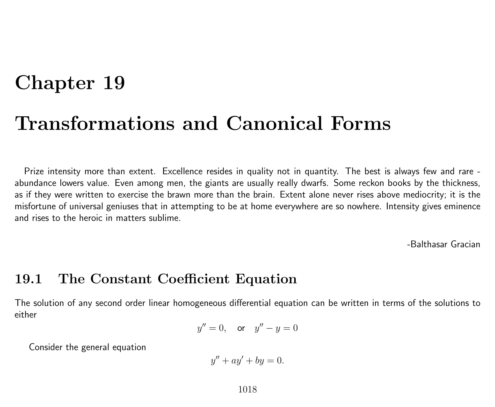 Chapter 19
Transformations and Canonical Forms
Prize intensity more than extent. Excellence resides in quality not in quantity. The best is always few and rare -
abundance lowers value. Even among men, the giants are usually really dwarfs. Some reckon books by the thickness,
as if they were written to exercise the brawn more than the brain. Extent alone never rises above mediocrity; it is the
misfortune of universal geniuses that in attempting to be at home everywhere are so nowhere. Intensity gives eminence
and rises to the heroic in matters sublime.
-Balthasar Gracian
19.1 The Constant Coeﬃcient Equation
The solution of any second order linear homogeneous diﬀerential equation can be written in terms of the solutions to
either
y = 0, or y − y = 0
Consider the general equation
y + ay + by = 0.
1018
 