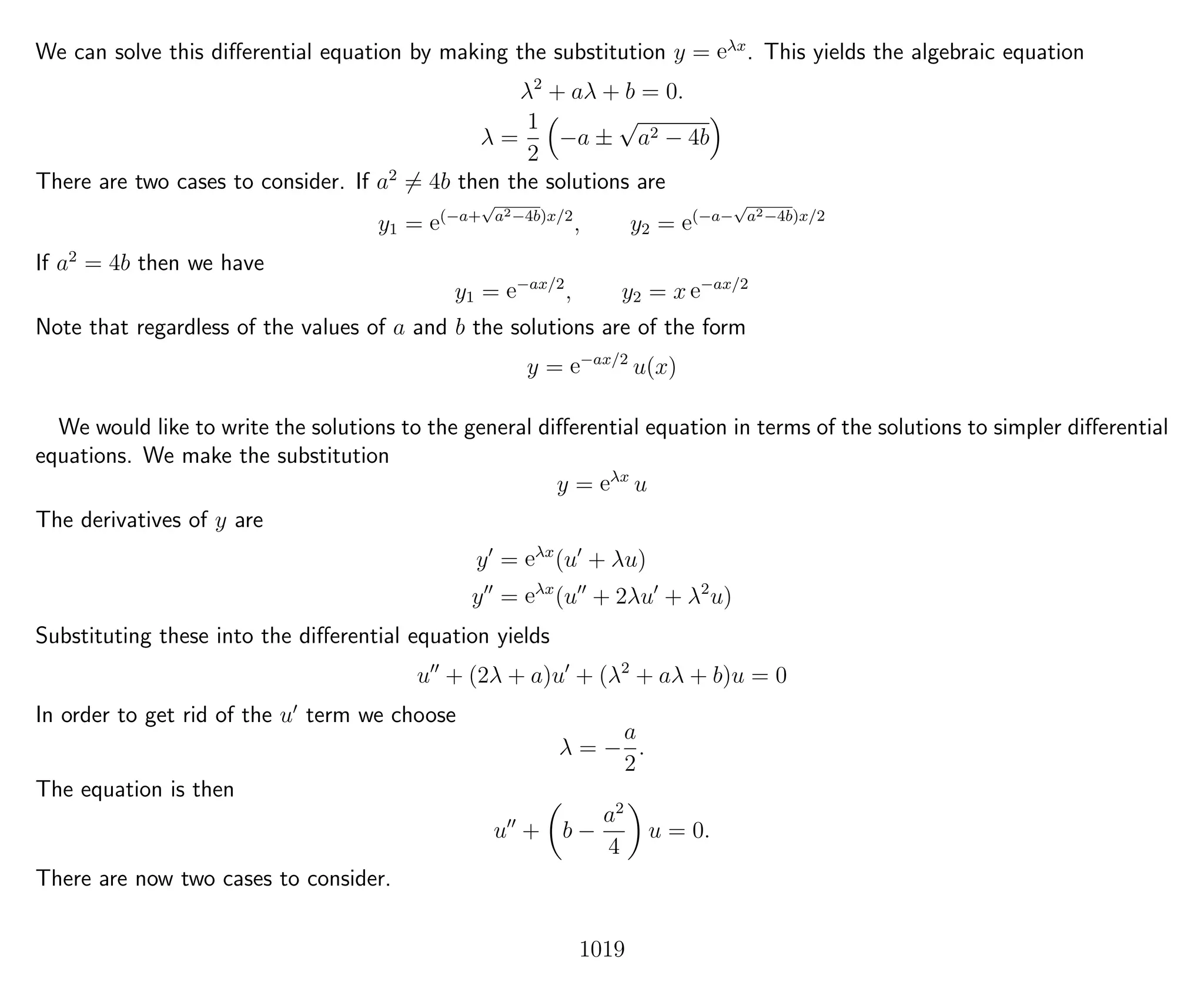 We can solve this diﬀerential equation by making the substitution y = eλx
. This yields the algebraic equation
λ2
+ aλ + b = 0.
λ =
1
2
−a ±
√
a2 − 4b
There are two cases to consider. If a2
= 4b then the solutions are
y1 = e(−a+
√
a2−4b)x/2
, y2 = e(−a−
√
a2−4b)x/2
If a2
= 4b then we have
y1 = e−ax/2
, y2 = x e−ax/2
Note that regardless of the values of a and b the solutions are of the form
y = e−ax/2
u(x)
We would like to write the solutions to the general diﬀerential equation in terms of the solutions to simpler diﬀerential
equations. We make the substitution
y = eλx
u
The derivatives of y are
y = eλx
(u + λu)
y = eλx
(u + 2λu + λ2
u)
Substituting these into the diﬀerential equation yields
u + (2λ + a)u + (λ2
+ aλ + b)u = 0
In order to get rid of the u term we choose
λ = −
a
2
.
The equation is then
u + b −
a2
4
u = 0.
There are now two cases to consider.
1019
 