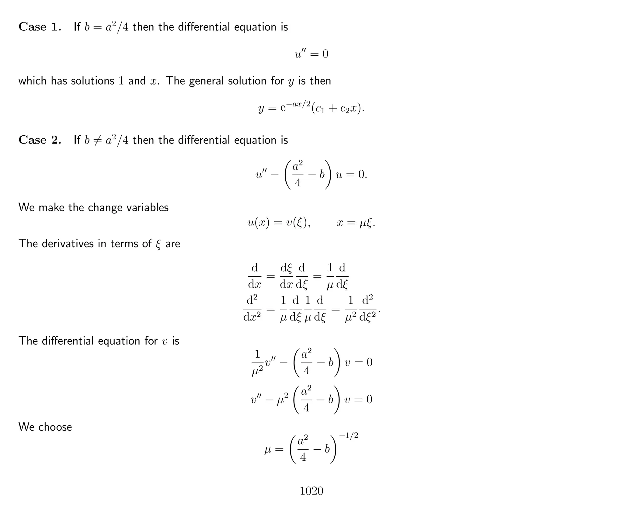Case 1. If b = a2
/4 then the diﬀerential equation is
u = 0
which has solutions 1 and x. The general solution for y is then
y = e−ax/2
(c1 + c2x).
Case 2. If b = a2
/4 then the diﬀerential equation is
u −
a2
4
− b u = 0.
We make the change variables
u(x) = v(ξ), x = µξ.
The derivatives in terms of ξ are
d
dx
=
dξ
dx
d
dξ
=
1
µ
d
dξ
d2
dx2
=
1
µ
d
dξ
1
µ
d
dξ
=
1
µ2
d2
dξ2
.
The diﬀerential equation for v is
1
µ2
v −
a2
4
− b v = 0
v − µ2 a2
4
− b v = 0
We choose
µ =
a2
4
− b
−1/2
1020
 