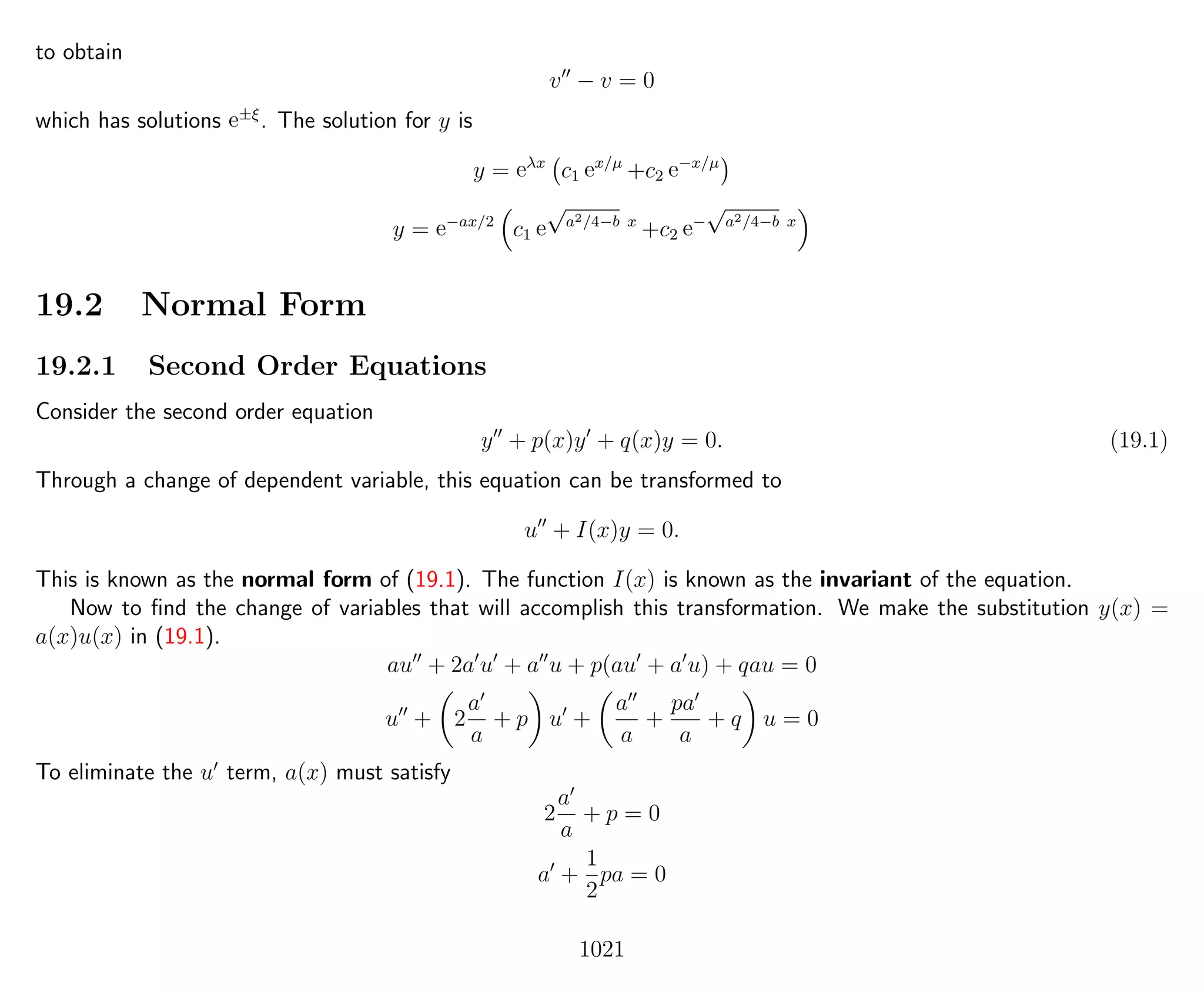 to obtain
v − v = 0
which has solutions e±ξ
. The solution for y is
y = eλx
c1 ex/µ
+c2 e−x/µ
y = e−ax/2
c1 e
√
a2/4−b x
+c2 e−
√
a2/4−b x
19.2 Normal Form
19.2.1 Second Order Equations
Consider the second order equation
y + p(x)y + q(x)y = 0. (19.1)
Through a change of dependent variable, this equation can be transformed to
u + I(x)y = 0.
This is known as the normal form of (19.1). The function I(x) is known as the invariant of the equation.
Now to ﬁnd the change of variables that will accomplish this transformation. We make the substitution y(x) =
a(x)u(x) in (19.1).
au + 2a u + a u + p(au + a u) + qau = 0
u + 2
a
a
+ p u +
a
a
+
pa
a
+ q u = 0
To eliminate the u term, a(x) must satisfy
2
a
a
+ p = 0
a +
1
2
pa = 0
1021
 