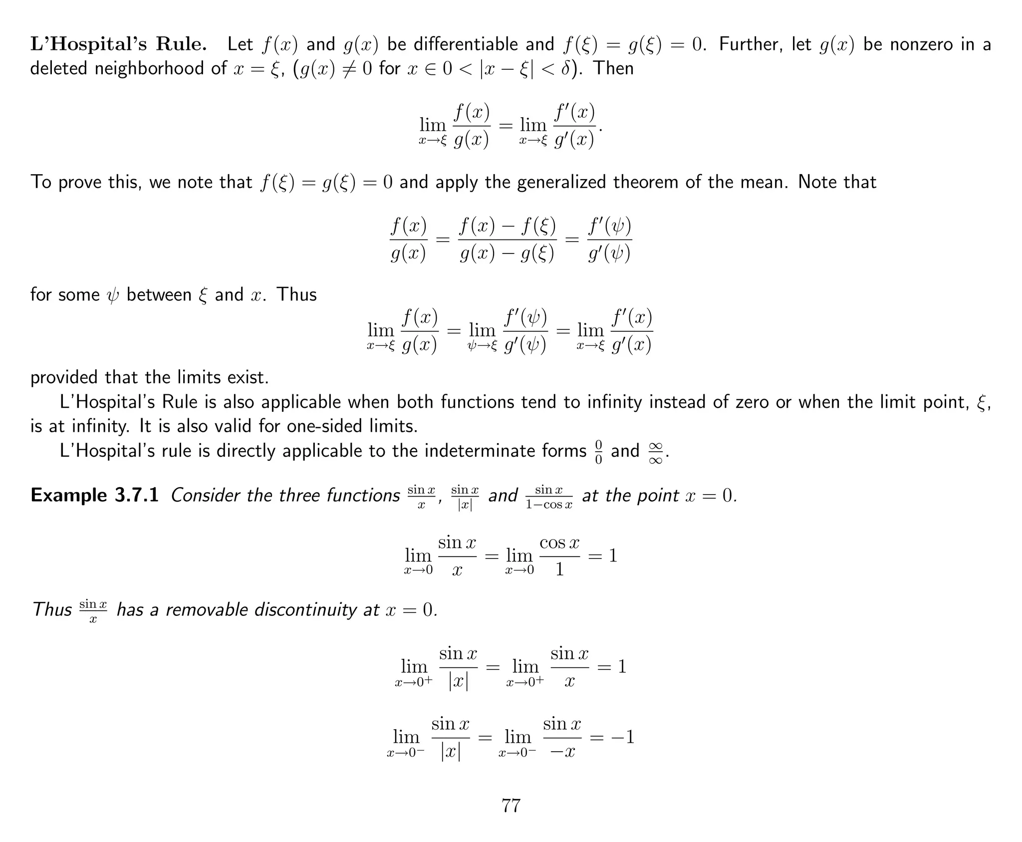 L’Hospital’s Rule. Let f(x) and g(x) be diﬀerentiable and f(ξ) = g(ξ) = 0. Further, let g(x) be nonzero in a
deleted neighborhood of x = ξ, (g(x) = 0 for x ∈ 0 < |x − ξ| < δ). Then
lim
x→ξ
f(x)
g(x)
= lim
x→ξ
f (x)
g (x)
.
To prove this, we note that f(ξ) = g(ξ) = 0 and apply the generalized theorem of the mean. Note that
f(x)
g(x)
=
f(x) − f(ξ)
g(x) − g(ξ)
=
f (ψ)
g (ψ)
for some ψ between ξ and x. Thus
lim
x→ξ
f(x)
g(x)
= lim
ψ→ξ
f (ψ)
g (ψ)
= lim
x→ξ
f (x)
g (x)
provided that the limits exist.
L’Hospital’s Rule is also applicable when both functions tend to inﬁnity instead of zero or when the limit point, ξ,
is at inﬁnity. It is also valid for one-sided limits.
L’Hospital’s rule is directly applicable to the indeterminate forms 0
0
and ∞
∞
.
Example 3.7.1 Consider the three functions sin x
x
, sin x
|x|
and sin x
1−cos x
at the point x = 0.
lim
x→0
sin x
x
= lim
x→0
cos x
1
= 1
Thus sin x
x
has a removable discontinuity at x = 0.
lim
x→0+
sin x
|x|
= lim
x→0+
sin x
x
= 1
lim
x→0−
sin x
|x|
= lim
x→0−
sin x
−x
= −1
77
 