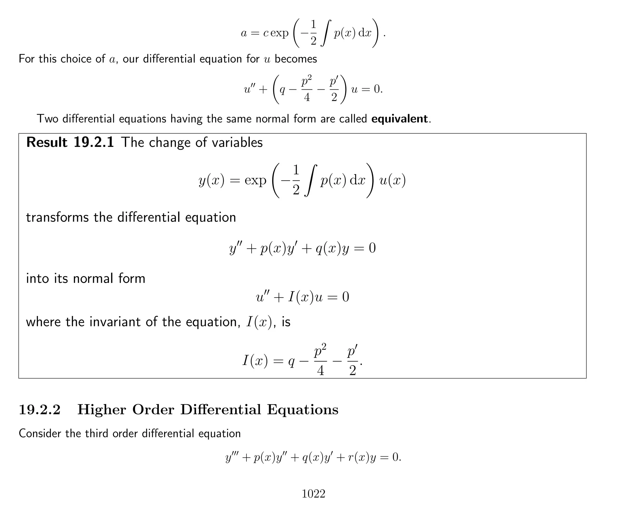 a = c exp −
1
2
p(x) dx .
For this choice of a, our diﬀerential equation for u becomes
u + q −
p2
4
−
p
2
u = 0.
Two diﬀerential equations having the same normal form are called equivalent.
Result 19.2.1 The change of variables
y(x) = exp −
1
2
p(x) dx u(x)
transforms the diﬀerential equation
y + p(x)y + q(x)y = 0
into its normal form
u + I(x)u = 0
where the invariant of the equation, I(x), is
I(x) = q −
p2
4
−
p
2
.
19.2.2 Higher Order Diﬀerential Equations
Consider the third order diﬀerential equation
y + p(x)y + q(x)y + r(x)y = 0.
1022
 