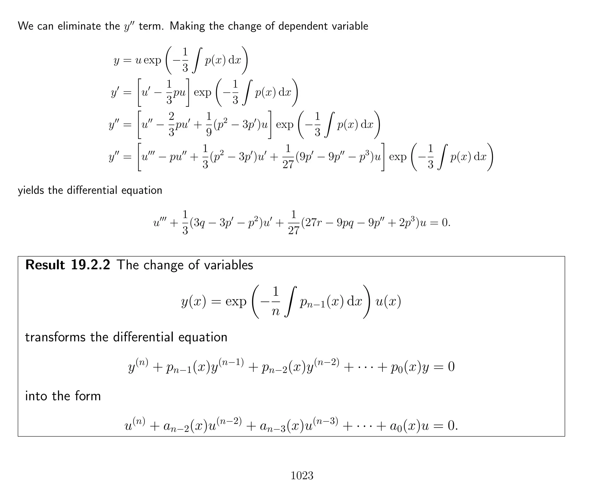 We can eliminate the y term. Making the change of dependent variable
y = u exp −
1
3
p(x) dx
y = u −
1
3
pu exp −
1
3
p(x) dx
y = u −
2
3
pu +
1
9
(p2
− 3p )u exp −
1
3
p(x) dx
y = u − pu +
1
3
(p2
− 3p )u +
1
27
(9p − 9p − p3
)u exp −
1
3
p(x) dx
yields the diﬀerential equation
u +
1
3
(3q − 3p − p2
)u +
1
27
(27r − 9pq − 9p + 2p3
)u = 0.
Result 19.2.2 The change of variables
y(x) = exp −
1
n
pn−1(x) dx u(x)
transforms the diﬀerential equation
y(n)
+ pn−1(x)y(n−1)
+ pn−2(x)y(n−2)
+ · · · + p0(x)y = 0
into the form
u(n)
+ an−2(x)u(n−2)
+ an−3(x)u(n−3)
+ · · · + a0(x)u = 0.
1023
 