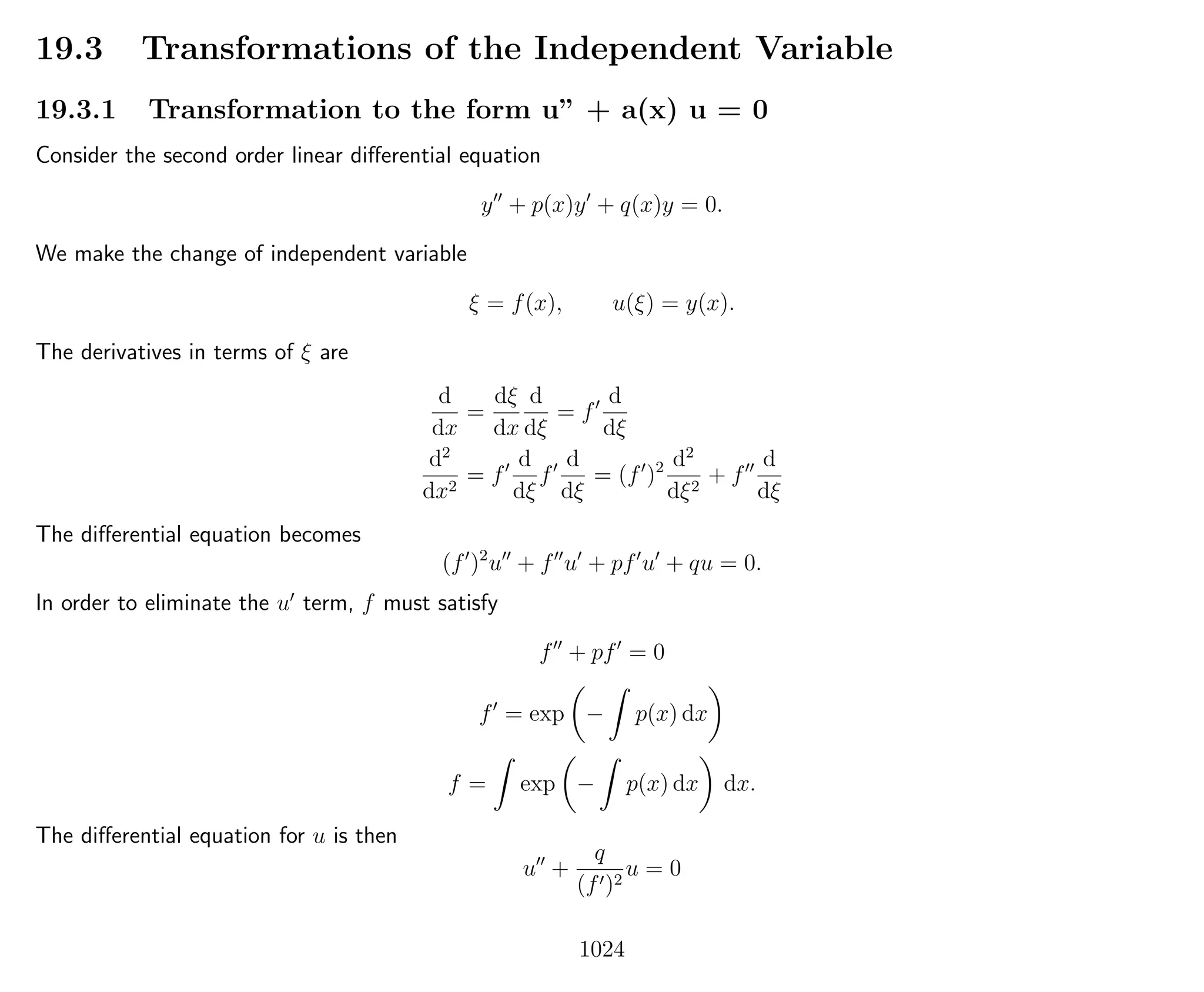 19.3 Transformations of the Independent Variable
19.3.1 Transformation to the form u” + a(x) u = 0
Consider the second order linear diﬀerential equation
y + p(x)y + q(x)y = 0.
We make the change of independent variable
ξ = f(x), u(ξ) = y(x).
The derivatives in terms of ξ are
d
dx
=
dξ
dx
d
dξ
= f
d
dξ
d2
dx2
= f
d
dξ
f
d
dξ
= (f )2 d2
dξ2
+ f
d
dξ
The diﬀerential equation becomes
(f )2
u + f u + pf u + qu = 0.
In order to eliminate the u term, f must satisfy
f + pf = 0
f = exp − p(x) dx
f = exp − p(x) dx dx.
The diﬀerential equation for u is then
u +
q
(f )2
u = 0
1024
 
