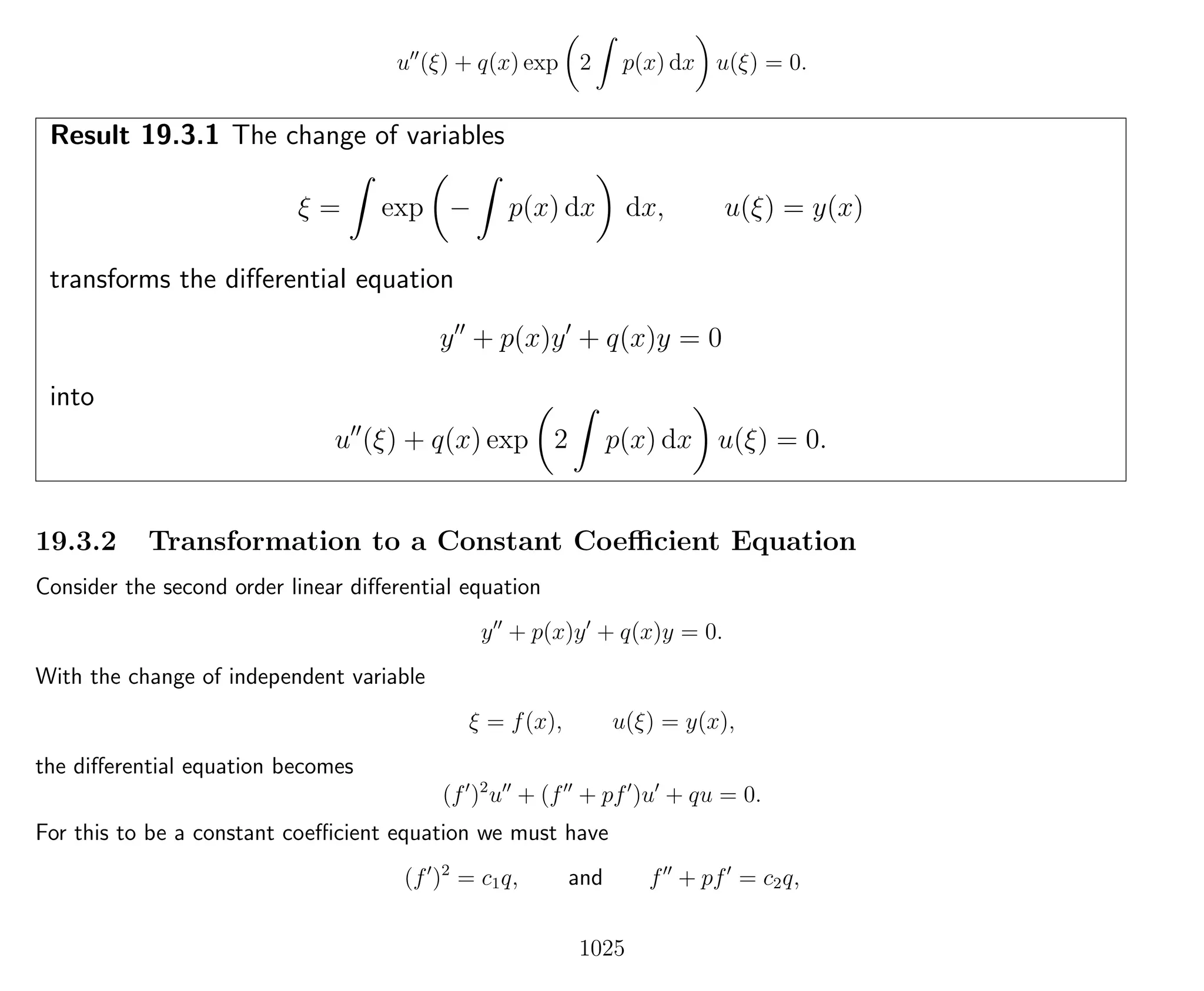 u (ξ) + q(x) exp 2 p(x) dx u(ξ) = 0.
Result 19.3.1 The change of variables
ξ = exp − p(x) dx dx, u(ξ) = y(x)
transforms the diﬀerential equation
y + p(x)y + q(x)y = 0
into
u (ξ) + q(x) exp 2 p(x) dx u(ξ) = 0.
19.3.2 Transformation to a Constant Coeﬃcient Equation
Consider the second order linear diﬀerential equation
y + p(x)y + q(x)y = 0.
With the change of independent variable
ξ = f(x), u(ξ) = y(x),
the diﬀerential equation becomes
(f )2
u + (f + pf )u + qu = 0.
For this to be a constant coeﬃcient equation we must have
(f )2
= c1q, and f + pf = c2q,
1025
 