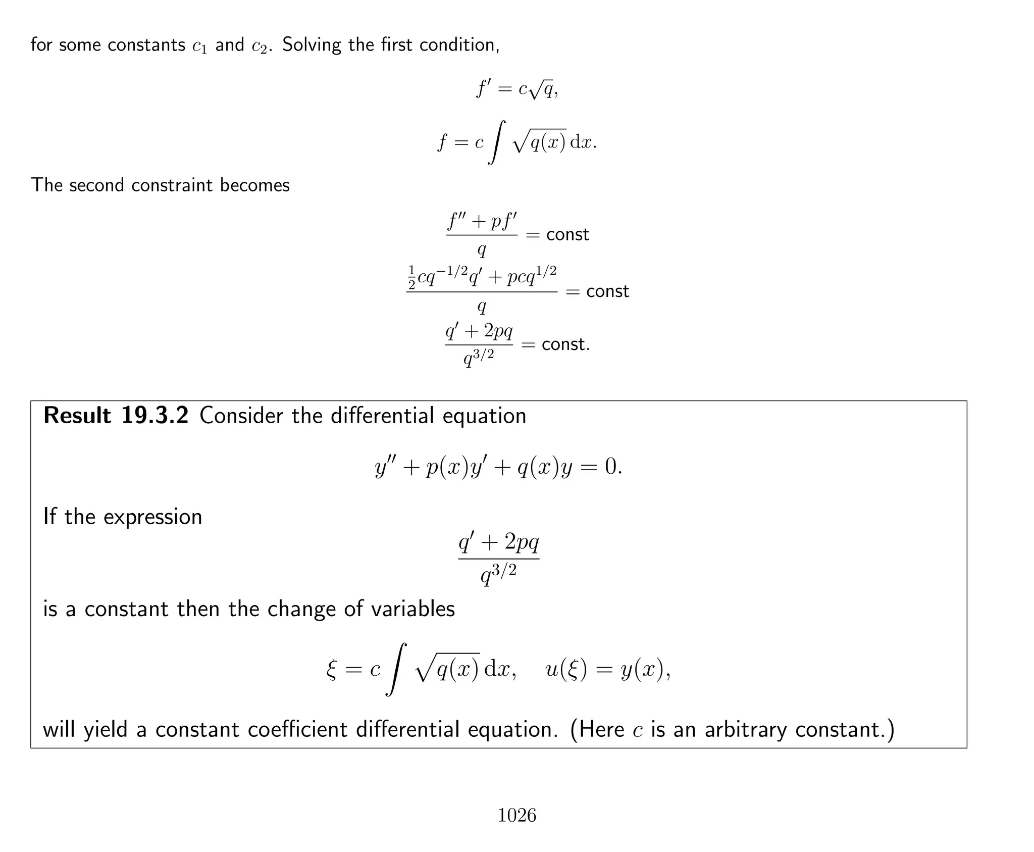 for some constants c1 and c2. Solving the ﬁrst condition,
f = c
√
q,
f = c q(x) dx.
The second constraint becomes
f + pf
q
= const
1
2
cq−1/2
q + pcq1/2
q
= const
q + 2pq
q3/2
= const.
Result 19.3.2 Consider the diﬀerential equation
y + p(x)y + q(x)y = 0.
If the expression
q + 2pq
q3/2
is a constant then the change of variables
ξ = c q(x) dx, u(ξ) = y(x),
will yield a constant coeﬃcient diﬀerential equation. (Here c is an arbitrary constant.)
1026
 
