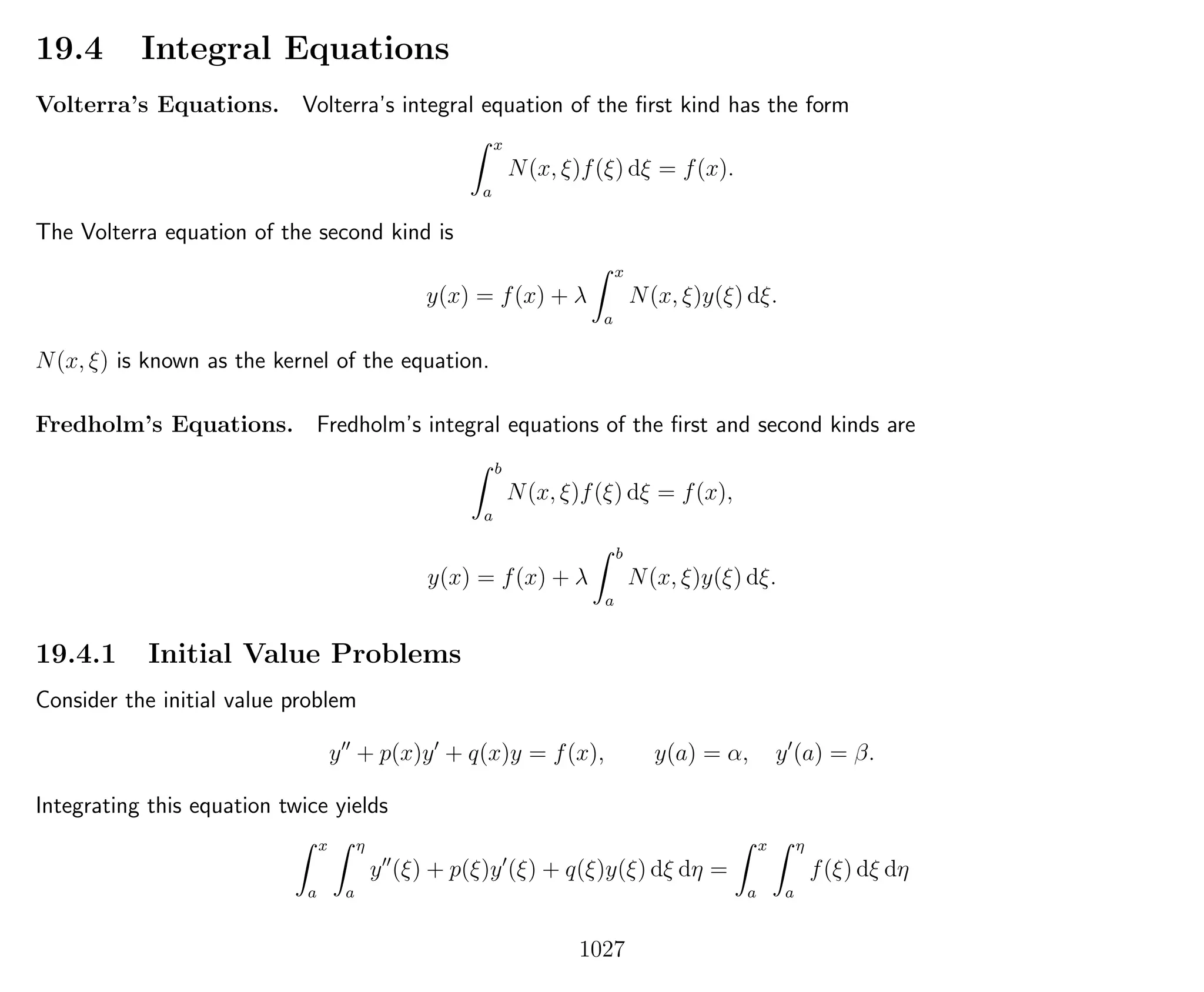 19.4 Integral Equations
Volterra’s Equations. Volterra’s integral equation of the ﬁrst kind has the form
x
a
N(x, ξ)f(ξ) dξ = f(x).
The Volterra equation of the second kind is
y(x) = f(x) + λ
x
a
N(x, ξ)y(ξ) dξ.
N(x, ξ) is known as the kernel of the equation.
Fredholm’s Equations. Fredholm’s integral equations of the ﬁrst and second kinds are
b
a
N(x, ξ)f(ξ) dξ = f(x),
y(x) = f(x) + λ
b
a
N(x, ξ)y(ξ) dξ.
19.4.1 Initial Value Problems
Consider the initial value problem
y + p(x)y + q(x)y = f(x), y(a) = α, y (a) = β.
Integrating this equation twice yields
x
a
η
a
y (ξ) + p(ξ)y (ξ) + q(ξ)y(ξ) dξ dη =
x
a
η
a
f(ξ) dξ dη
1027
 