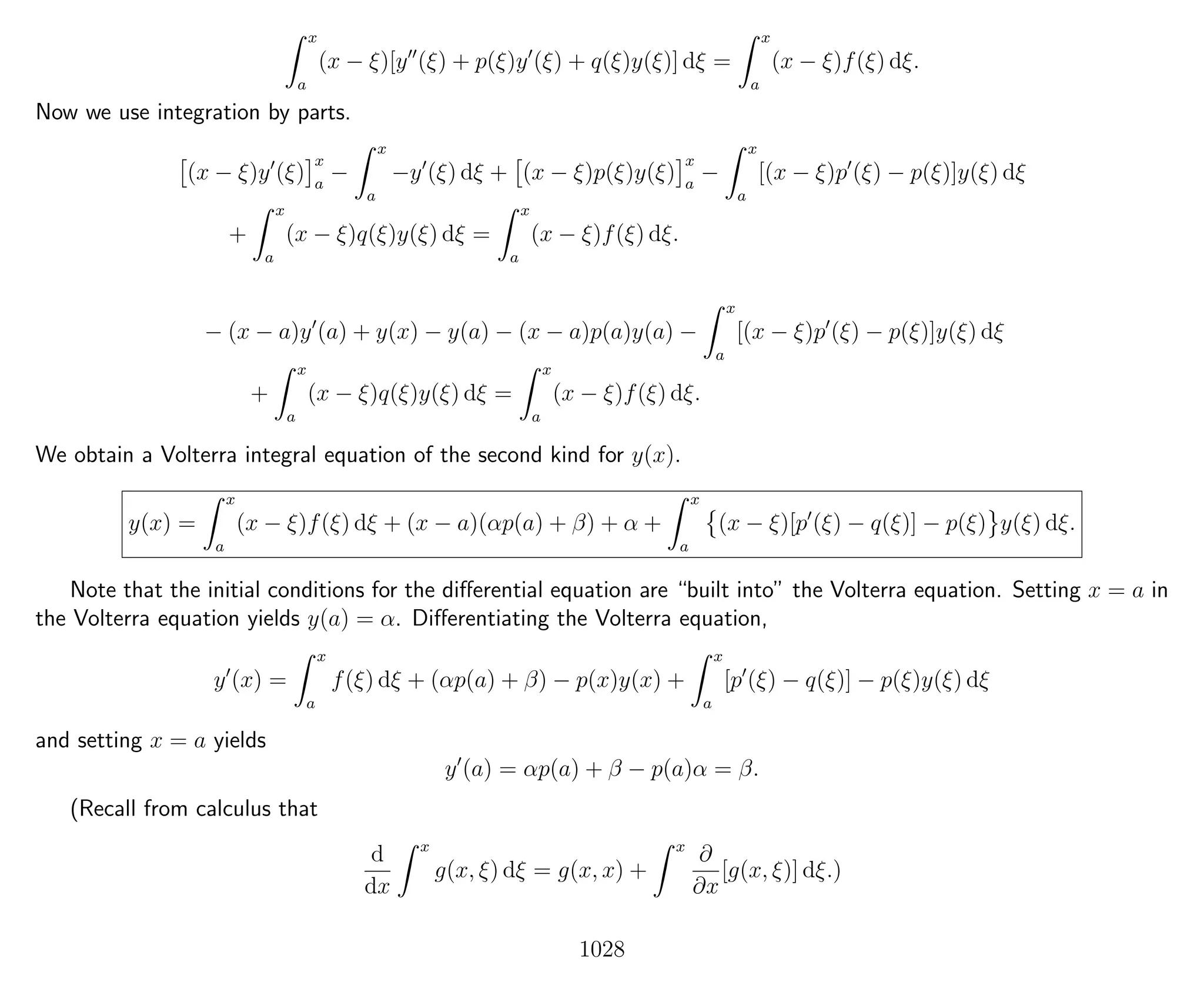 x
a
(x − ξ)[y (ξ) + p(ξ)y (ξ) + q(ξ)y(ξ)] dξ =
x
a
(x − ξ)f(ξ) dξ.
Now we use integration by parts.
(x − ξ)y (ξ)
x
a
−
x
a
−y (ξ) dξ + (x − ξ)p(ξ)y(ξ)
x
a
−
x
a
[(x − ξ)p (ξ) − p(ξ)]y(ξ) dξ
+
x
a
(x − ξ)q(ξ)y(ξ) dξ =
x
a
(x − ξ)f(ξ) dξ.
− (x − a)y (a) + y(x) − y(a) − (x − a)p(a)y(a) −
x
a
[(x − ξ)p (ξ) − p(ξ)]y(ξ) dξ
+
x
a
(x − ξ)q(ξ)y(ξ) dξ =
x
a
(x − ξ)f(ξ) dξ.
We obtain a Volterra integral equation of the second kind for y(x).
y(x) =
x
a
(x − ξ)f(ξ) dξ + (x − a)(αp(a) + β) + α +
x
a
(x − ξ)[p (ξ) − q(ξ)] − p(ξ) y(ξ) dξ.
Note that the initial conditions for the diﬀerential equation are “built into” the Volterra equation. Setting x = a in
the Volterra equation yields y(a) = α. Diﬀerentiating the Volterra equation,
y (x) =
x
a
f(ξ) dξ + (αp(a) + β) − p(x)y(x) +
x
a
[p (ξ) − q(ξ)] − p(ξ)y(ξ) dξ
and setting x = a yields
y (a) = αp(a) + β − p(a)α = β.
(Recall from calculus that
d
dx
x
g(x, ξ) dξ = g(x, x) +
x
∂
∂x
[g(x, ξ)] dξ.)
1028
 