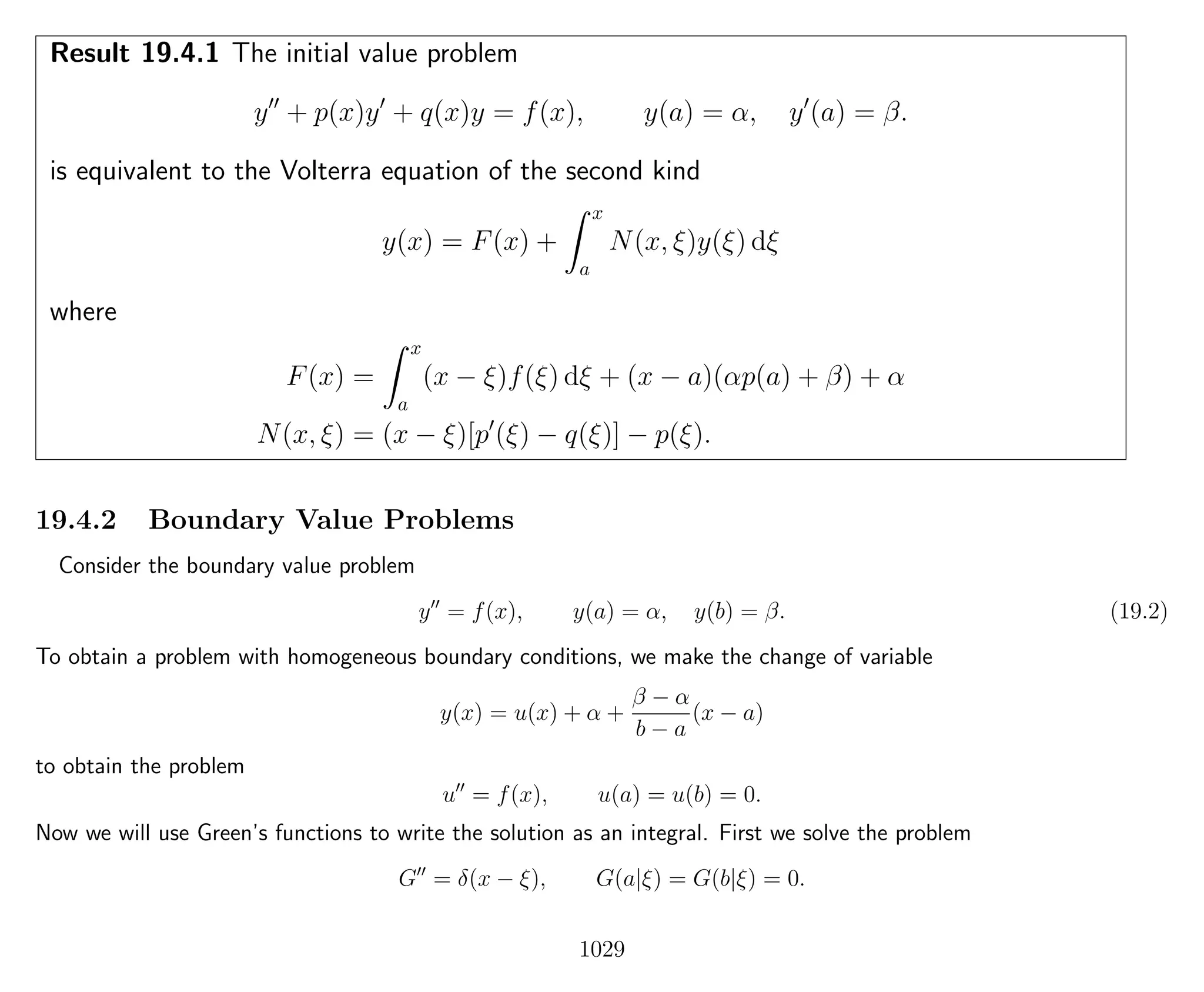 Result 19.4.1 The initial value problem
y + p(x)y + q(x)y = f(x), y(a) = α, y (a) = β.
is equivalent to the Volterra equation of the second kind
y(x) = F(x) +
x
a
N(x, ξ)y(ξ) dξ
where
F(x) =
x
a
(x − ξ)f(ξ) dξ + (x − a)(αp(a) + β) + α
N(x, ξ) = (x − ξ)[p (ξ) − q(ξ)] − p(ξ).
19.4.2 Boundary Value Problems
Consider the boundary value problem
y = f(x), y(a) = α, y(b) = β. (19.2)
To obtain a problem with homogeneous boundary conditions, we make the change of variable
y(x) = u(x) + α +
β − α
b − a
(x − a)
to obtain the problem
u = f(x), u(a) = u(b) = 0.
Now we will use Green’s functions to write the solution as an integral. First we solve the problem
G = δ(x − ξ), G(a|ξ) = G(b|ξ) = 0.
1029
 