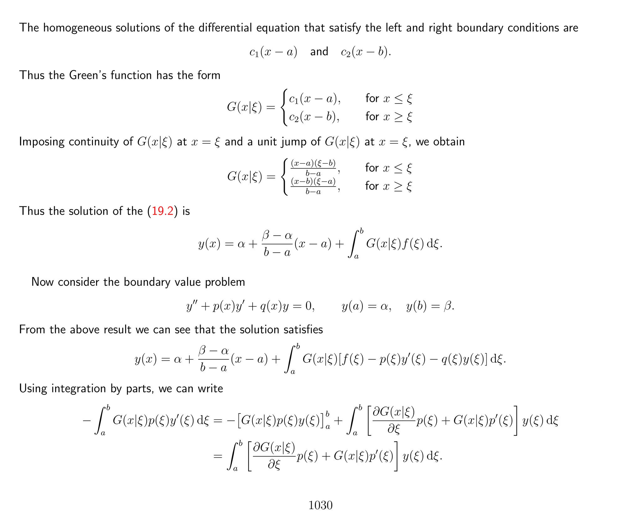 The homogeneous solutions of the diﬀerential equation that satisfy the left and right boundary conditions are
c1(x − a) and c2(x − b).
Thus the Green’s function has the form
G(x|ξ) =
c1(x − a), for x ≤ ξ
c2(x − b), for x ≥ ξ
Imposing continuity of G(x|ξ) at x = ξ and a unit jump of G(x|ξ) at x = ξ, we obtain
G(x|ξ) =
(x−a)(ξ−b)
b−a
, for x ≤ ξ
(x−b)(ξ−a)
b−a
, for x ≥ ξ
Thus the solution of the (19.2) is
y(x) = α +
β − α
b − a
(x − a) +
b
a
G(x|ξ)f(ξ) dξ.
Now consider the boundary value problem
y + p(x)y + q(x)y = 0, y(a) = α, y(b) = β.
From the above result we can see that the solution satisﬁes
y(x) = α +
β − α
b − a
(x − a) +
b
a
G(x|ξ)[f(ξ) − p(ξ)y (ξ) − q(ξ)y(ξ)] dξ.
Using integration by parts, we can write
−
b
a
G(x|ξ)p(ξ)y (ξ) dξ = − G(x|ξ)p(ξ)y(ξ)
b
a
+
b
a
∂G(x|ξ)
∂ξ
p(ξ) + G(x|ξ)p (ξ) y(ξ) dξ
=
b
a
∂G(x|ξ)
∂ξ
p(ξ) + G(x|ξ)p (ξ) y(ξ) dξ.
1030
 