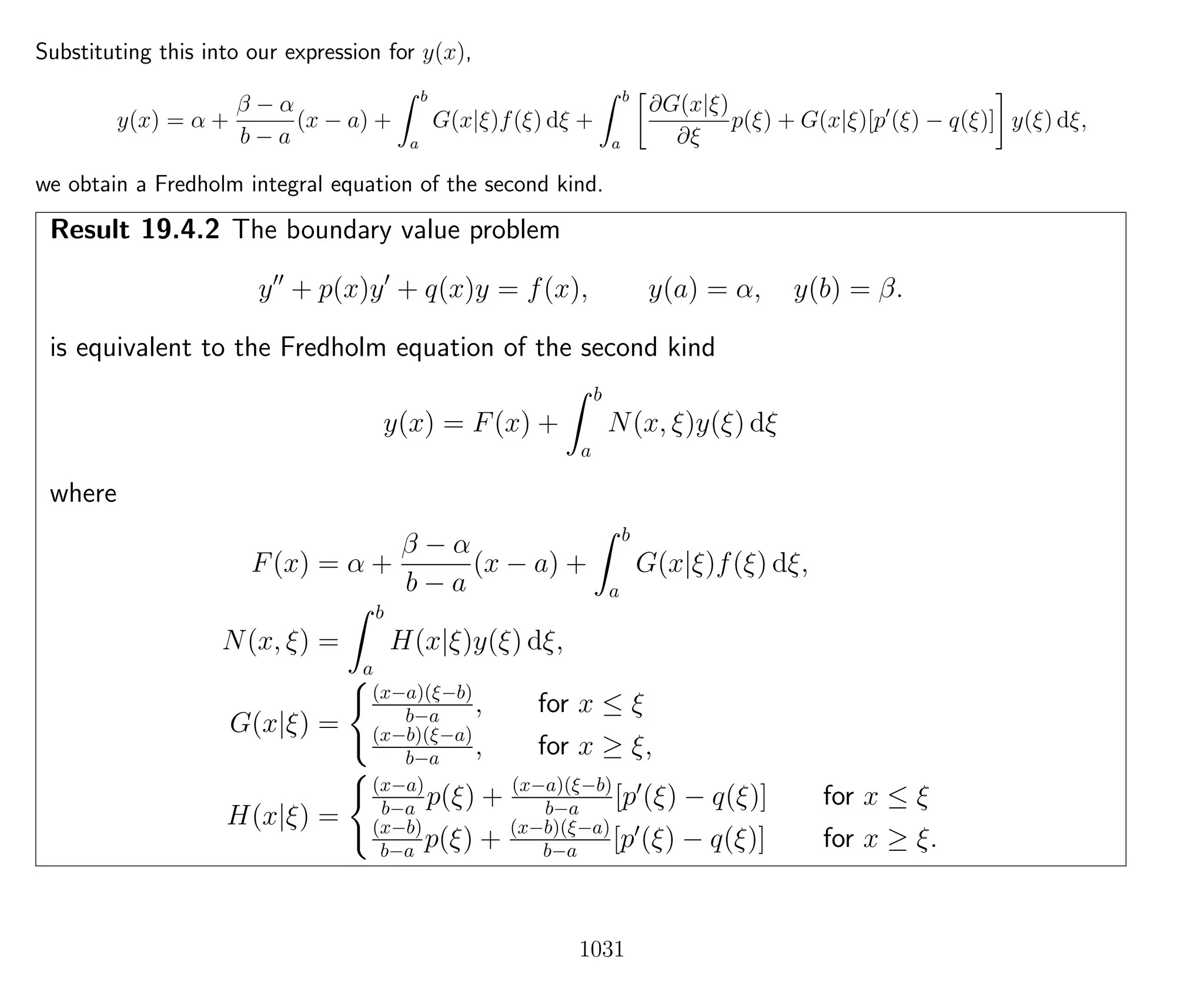 Substituting this into our expression for y(x),
y(x) = α +
β − α
b − a
(x − a) +
b
a
G(x|ξ)f(ξ) dξ +
b
a
∂G(x|ξ)
∂ξ
p(ξ) + G(x|ξ)[p (ξ) − q(ξ)] y(ξ) dξ,
we obtain a Fredholm integral equation of the second kind.
Result 19.4.2 The boundary value problem
y + p(x)y + q(x)y = f(x), y(a) = α, y(b) = β.
is equivalent to the Fredholm equation of the second kind
y(x) = F(x) +
b
a
N(x, ξ)y(ξ) dξ
where
F(x) = α +
β − α
b − a
(x − a) +
b
a
G(x|ξ)f(ξ) dξ,
N(x, ξ) =
b
a
H(x|ξ)y(ξ) dξ,
G(x|ξ) =
(x−a)(ξ−b)
b−a , for x ≤ ξ
(x−b)(ξ−a)
b−a , for x ≥ ξ,
H(x|ξ) =
(x−a)
b−a p(ξ) + (x−a)(ξ−b)
b−a [p (ξ) − q(ξ)] for x ≤ ξ
(x−b)
b−a p(ξ) + (x−b)(ξ−a)
b−a [p (ξ) − q(ξ)] for x ≥ ξ.
1031
 