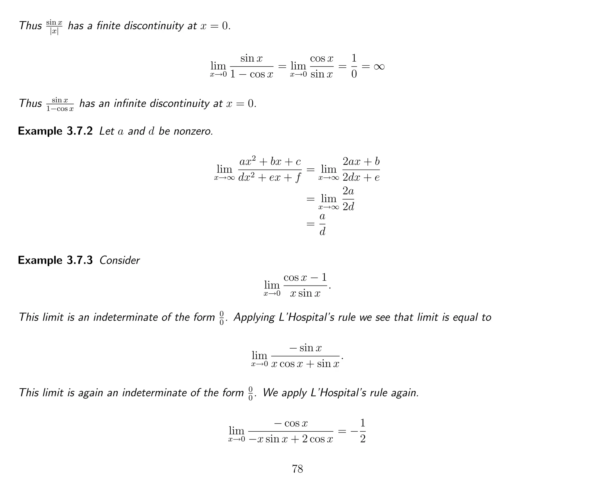 Thus sin x
|x|
has a ﬁnite discontinuity at x = 0.
lim
x→0
sin x
1 − cos x
= lim
x→0
cos x
sin x
=
1
0
= ∞
Thus sin x
1−cos x
has an inﬁnite discontinuity at x = 0.
Example 3.7.2 Let a and d be nonzero.
lim
x→∞
ax2
+ bx + c
dx2 + ex + f
= lim
x→∞
2ax + b
2dx + e
= lim
x→∞
2a
2d
=
a
d
Example 3.7.3 Consider
lim
x→0
cos x − 1
x sin x
.
This limit is an indeterminate of the form 0
0
. Applying L’Hospital’s rule we see that limit is equal to
lim
x→0
− sin x
x cos x + sin x
.
This limit is again an indeterminate of the form 0
0
. We apply L’Hospital’s rule again.
lim
x→0
− cos x
−x sin x + 2 cos x
= −
1
2
78
 