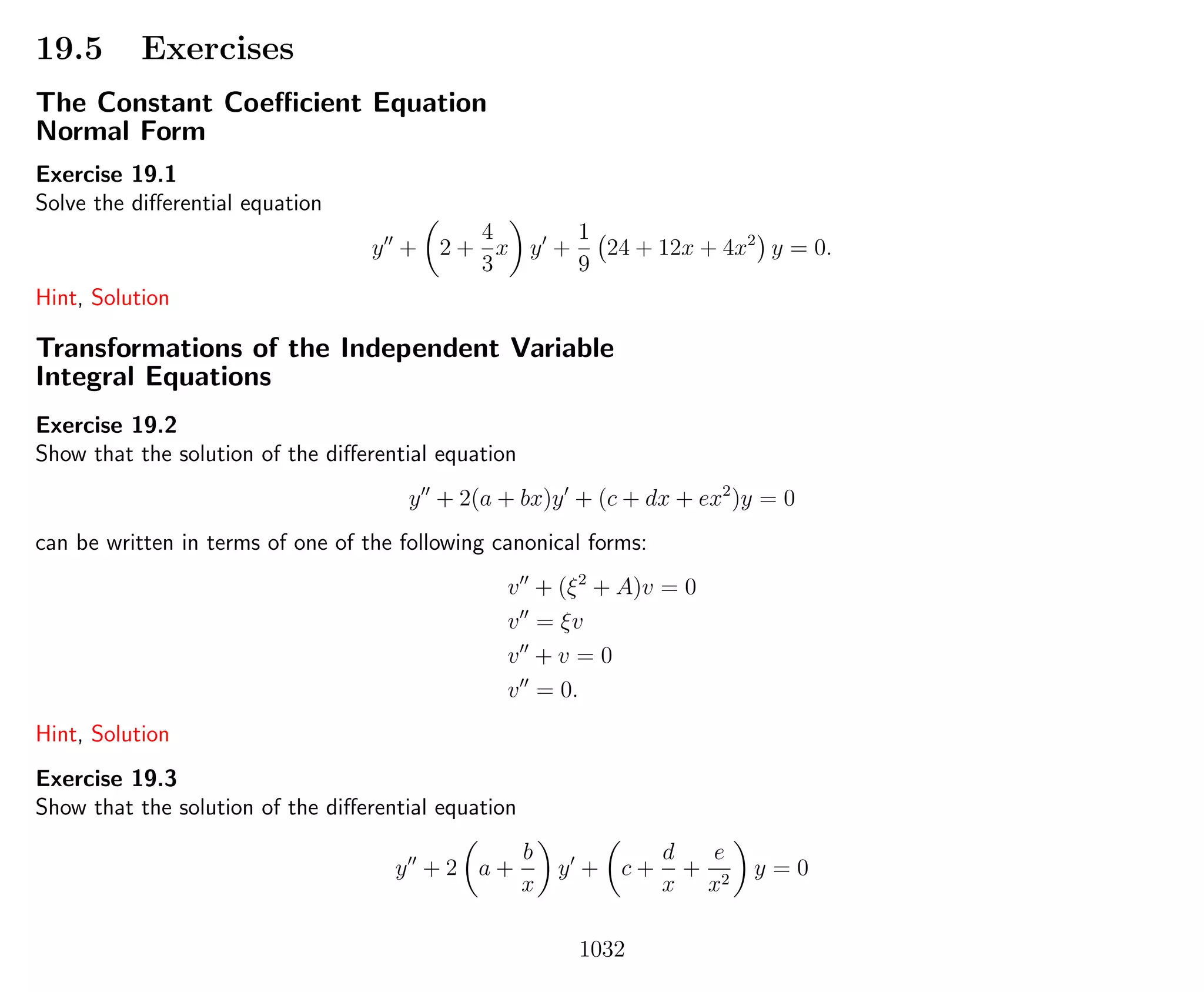 19.5 Exercises
The Constant Coeﬃcient Equation
Normal Form
Exercise 19.1
Solve the diﬀerential equation
y + 2 +
4
3
x y +
1
9
24 + 12x + 4x2
y = 0.
Hint, Solution
Transformations of the Independent Variable
Integral Equations
Exercise 19.2
Show that the solution of the diﬀerential equation
y + 2(a + bx)y + (c + dx + ex2
)y = 0
can be written in terms of one of the following canonical forms:
v + (ξ2
+ A)v = 0
v = ξv
v + v = 0
v = 0.
Hint, Solution
Exercise 19.3
Show that the solution of the diﬀerential equation
y + 2 a +
b
x
y + c +
d
x
+
e
x2
y = 0
1032
 