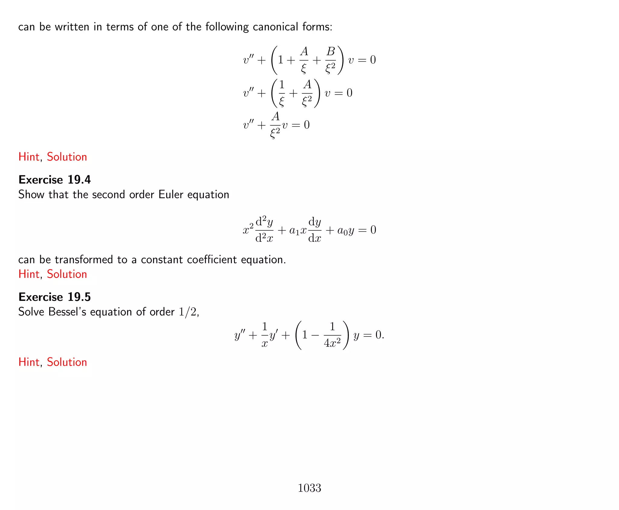 can be written in terms of one of the following canonical forms:
v + 1 +
A
ξ
+
B
ξ2
v = 0
v +
1
ξ
+
A
ξ2
v = 0
v +
A
ξ2
v = 0
Hint, Solution
Exercise 19.4
Show that the second order Euler equation
x2 d2
y
d2x
+ a1x
dy
dx
+ a0y = 0
can be transformed to a constant coeﬃcient equation.
Hint, Solution
Exercise 19.5
Solve Bessel’s equation of order 1/2,
y +
1
x
y + 1 −
1
4x2
y = 0.
Hint, Solution
1033
 
