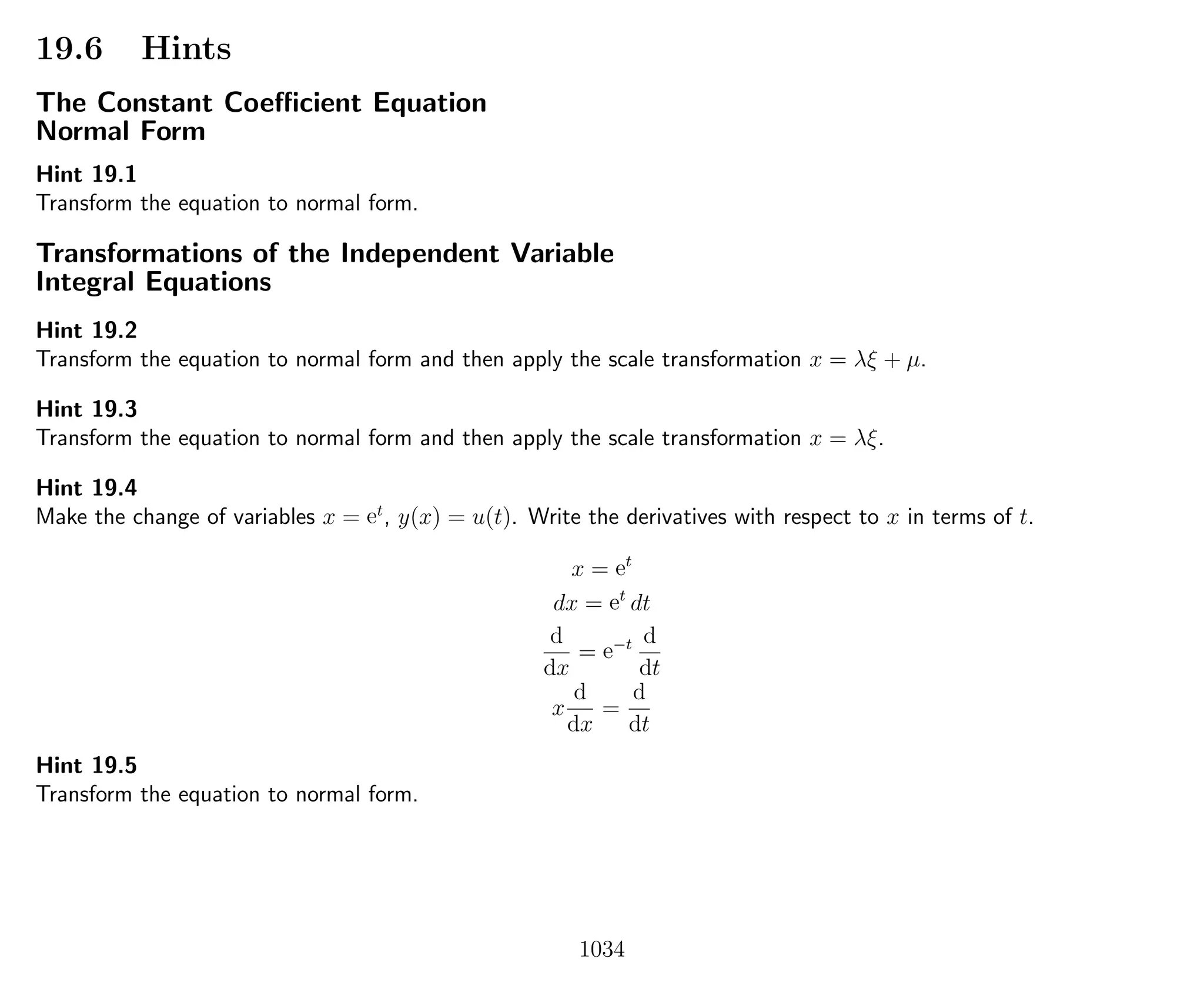 19.6 Hints
The Constant Coeﬃcient Equation
Normal Form
Hint 19.1
Transform the equation to normal form.
Transformations of the Independent Variable
Integral Equations
Hint 19.2
Transform the equation to normal form and then apply the scale transformation x = λξ + µ.
Hint 19.3
Transform the equation to normal form and then apply the scale transformation x = λξ.
Hint 19.4
Make the change of variables x = et
, y(x) = u(t). Write the derivatives with respect to x in terms of t.
x = et
dx = et
dt
d
dx
= e−t d
dt
x
d
dx
=
d
dt
Hint 19.5
Transform the equation to normal form.
1034
 