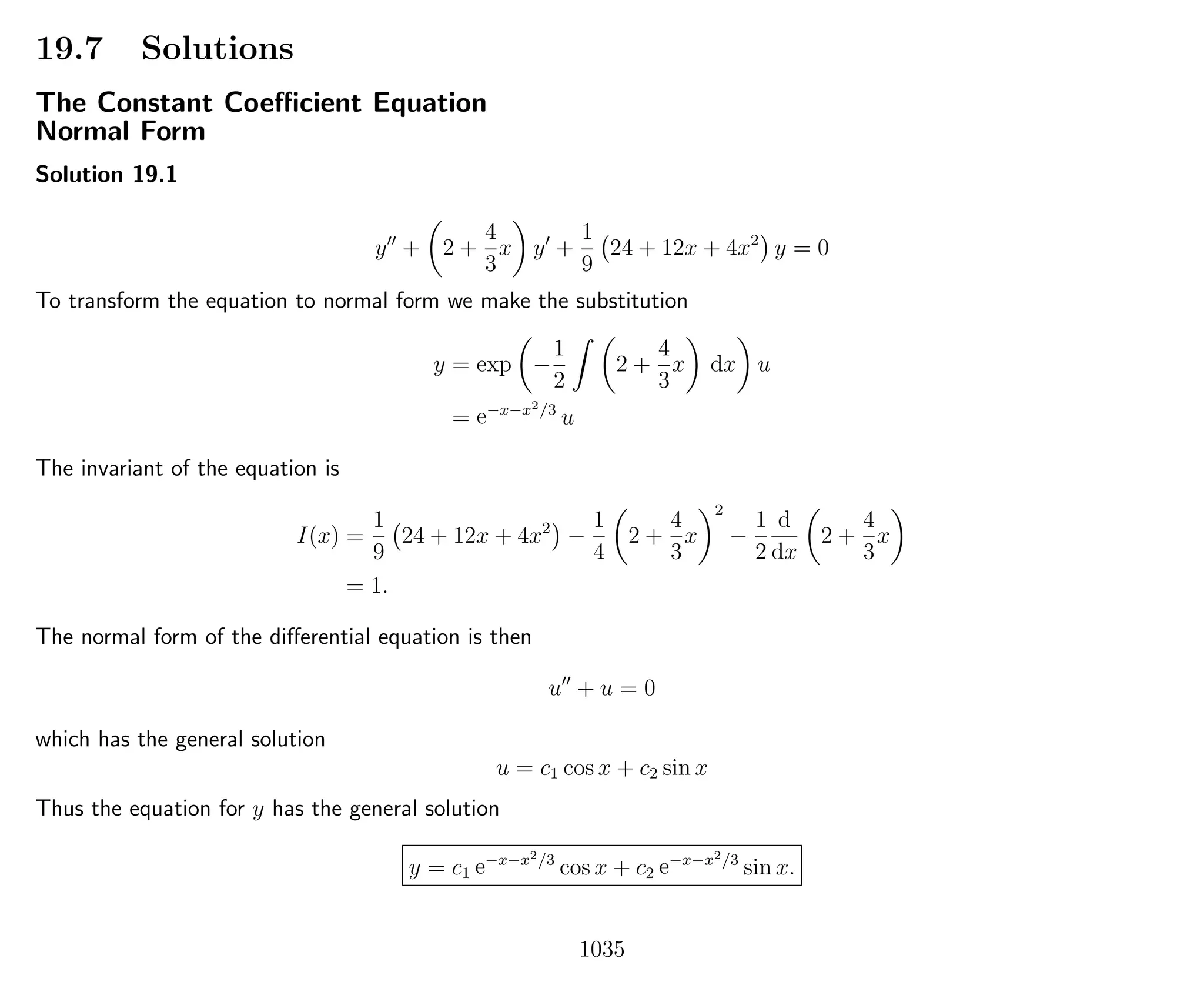 19.7 Solutions
The Constant Coeﬃcient Equation
Normal Form
Solution 19.1
y + 2 +
4
3
x y +
1
9
24 + 12x + 4x2
y = 0
To transform the equation to normal form we make the substitution
y = exp −
1
2
2 +
4
3
x dx u
= e−x−x2/3
u
The invariant of the equation is
I(x) =
1
9
24 + 12x + 4x2
−
1
4
2 +
4
3
x
2
−
1
2
d
dx
2 +
4
3
x
= 1.
The normal form of the diﬀerential equation is then
u + u = 0
which has the general solution
u = c1 cos x + c2 sin x
Thus the equation for y has the general solution
y = c1 e−x−x2/3
cos x + c2 e−x−x2/3
sin x.
1035
 