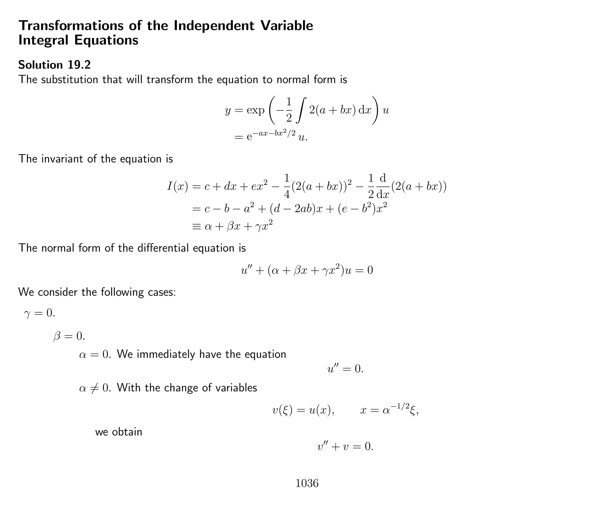 Transformations of the Independent Variable
Integral Equations
Solution 19.2
The substitution that will transform the equation to normal form is
y = exp −
1
2
2(a + bx) dx u
= e−ax−bx2/2
u.
The invariant of the equation is
I(x) = c + dx + ex2
−
1
4
(2(a + bx))2
−
1
2
d
dx
(2(a + bx))
= c − b − a2
+ (d − 2ab)x + (e − b2
)x2
≡ α + βx + γx2
The normal form of the diﬀerential equation is
u + (α + βx + γx2
)u = 0
We consider the following cases:
γ = 0.
β = 0.
α = 0. We immediately have the equation
u = 0.
α = 0. With the change of variables
v(ξ) = u(x), x = α−1/2
ξ,
we obtain
v + v = 0.
1036
 
