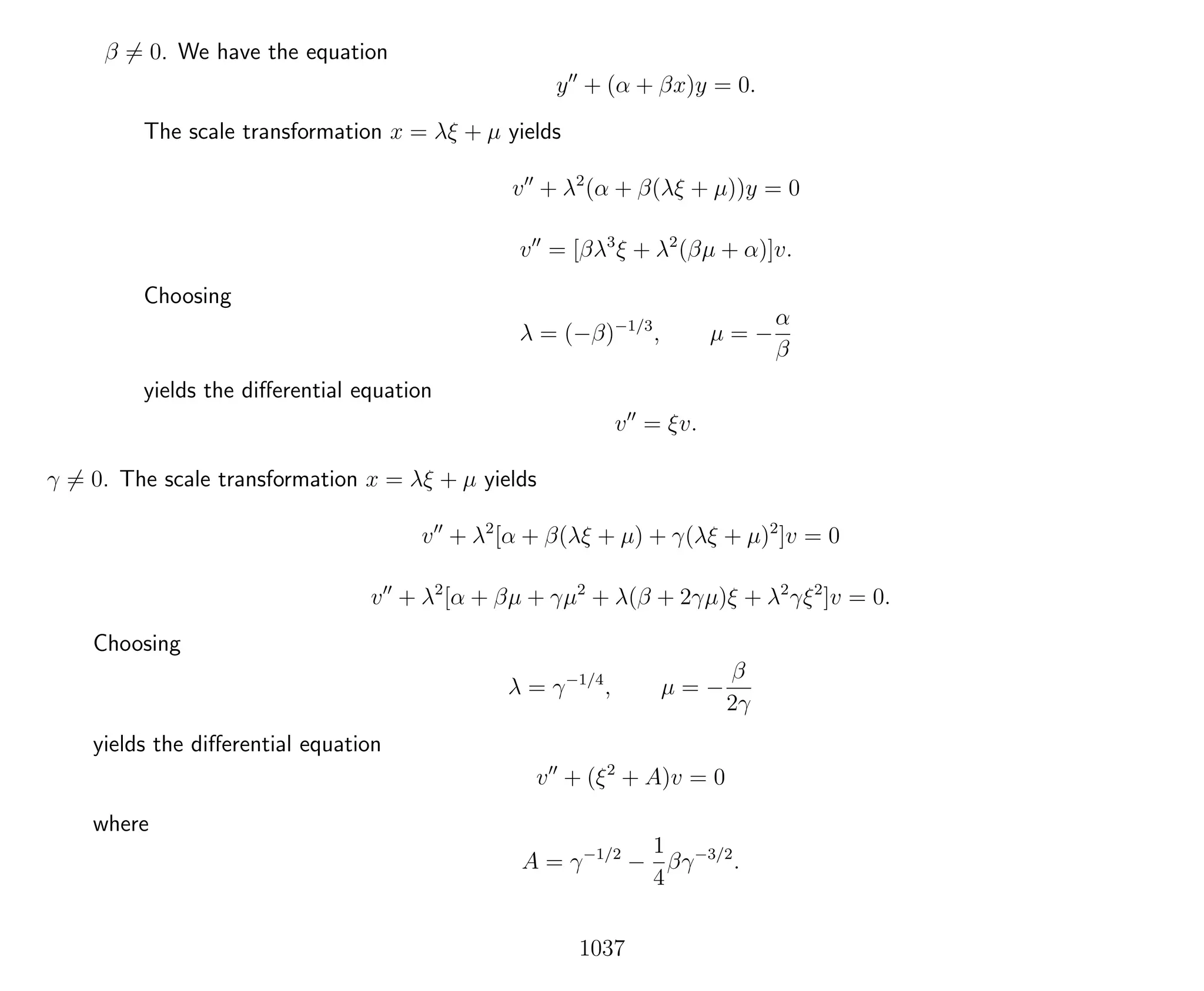 β = 0. We have the equation
y + (α + βx)y = 0.
The scale transformation x = λξ + µ yields
v + λ2
(α + β(λξ + µ))y = 0
v = [βλ3
ξ + λ2
(βµ + α)]v.
Choosing
λ = (−β)−1/3
, µ = −
α
β
yields the diﬀerential equation
v = ξv.
γ = 0. The scale transformation x = λξ + µ yields
v + λ2
[α + β(λξ + µ) + γ(λξ + µ)2
]v = 0
v + λ2
[α + βµ + γµ2
+ λ(β + 2γµ)ξ + λ2
γξ2
]v = 0.
Choosing
λ = γ−1/4
, µ = −
β
2γ
yields the diﬀerential equation
v + (ξ2
+ A)v = 0
where
A = γ−1/2
−
1
4
βγ−3/2
.
1037
 
