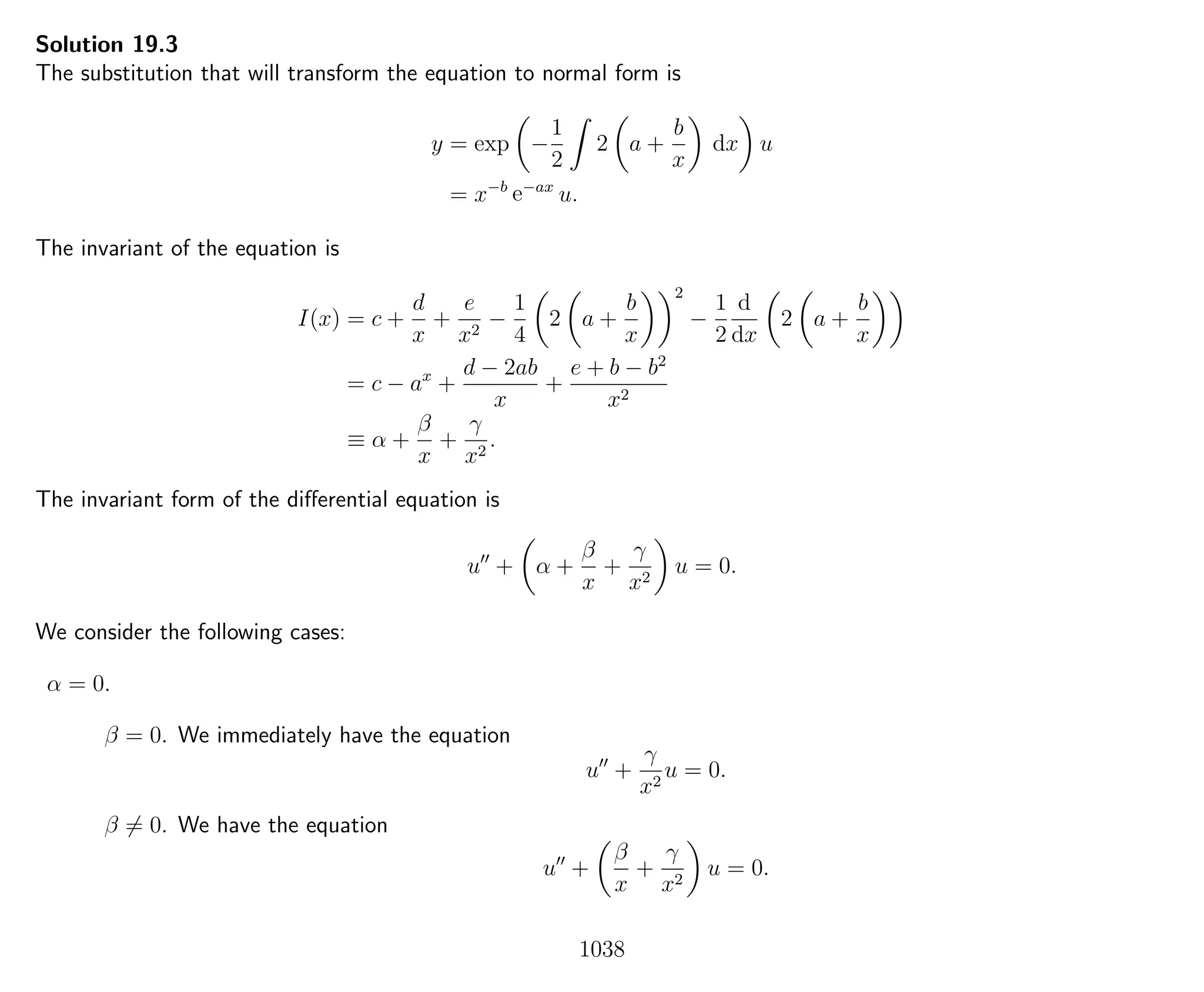Solution 19.3
The substitution that will transform the equation to normal form is
y = exp −
1
2
2 a +
b
x
dx u
= x−b
e−ax
u.
The invariant of the equation is
I(x) = c +
d
x
+
e
x2
−
1
4
2 a +
b
x
2
−
1
2
d
dx
2 a +
b
x
= c − ax
+
d − 2ab
x
+
e + b − b2
x2
≡ α +
β
x
+
γ
x2
.
The invariant form of the diﬀerential equation is
u + α +
β
x
+
γ
x2
u = 0.
We consider the following cases:
α = 0.
β = 0. We immediately have the equation
u +
γ
x2
u = 0.
β = 0. We have the equation
u +
β
x
+
γ
x2
u = 0.
1038
 