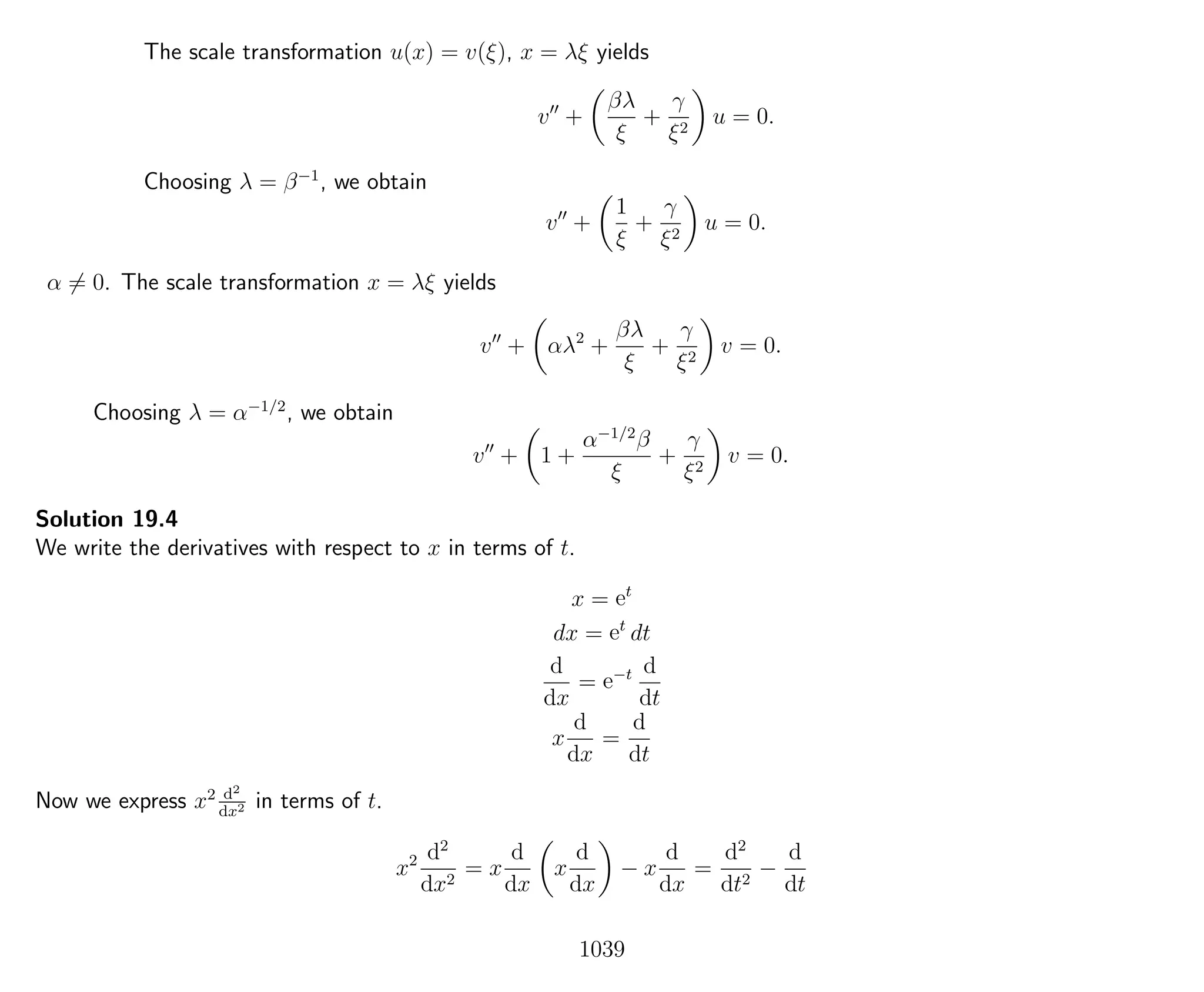 The scale transformation u(x) = v(ξ), x = λξ yields
v +
βλ
ξ
+
γ
ξ2
u = 0.
Choosing λ = β−1
, we obtain
v +
1
ξ
+
γ
ξ2
u = 0.
α = 0. The scale transformation x = λξ yields
v + αλ2
+
βλ
ξ
+
γ
ξ2
v = 0.
Choosing λ = α−1/2
, we obtain
v + 1 +
α−1/2
β
ξ
+
γ
ξ2
v = 0.
Solution 19.4
We write the derivatives with respect to x in terms of t.
x = et
dx = et
dt
d
dx
= e−t d
dt
x
d
dx
=
d
dt
Now we express x2 d2
dx2 in terms of t.
x2 d2
dx2
= x
d
dx
x
d
dx
− x
d
dx
=
d2
dt2
−
d
dt
1039
 