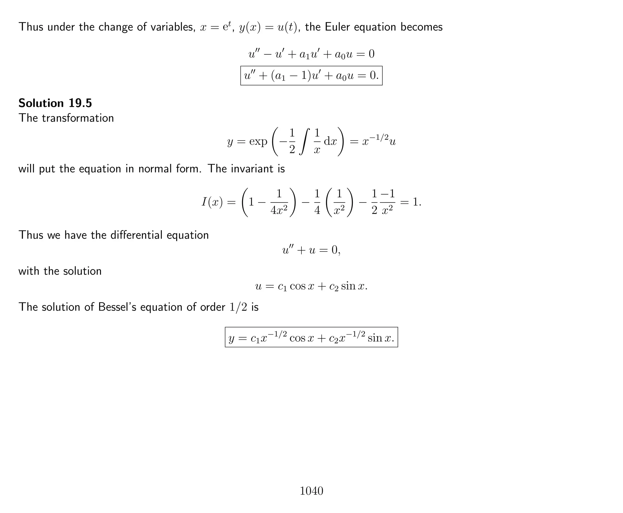 Thus under the change of variables, x = et
, y(x) = u(t), the Euler equation becomes
u − u + a1u + a0u = 0
u + (a1 − 1)u + a0u = 0.
Solution 19.5
The transformation
y = exp −
1
2
1
x
dx = x−1/2
u
will put the equation in normal form. The invariant is
I(x) = 1 −
1
4x2
−
1
4
1
x2
−
1
2
−1
x2
= 1.
Thus we have the diﬀerential equation
u + u = 0,
with the solution
u = c1 cos x + c2 sin x.
The solution of Bessel’s equation of order 1/2 is
y = c1x−1/2
cos x + c2x−1/2
sin x.
1040
 