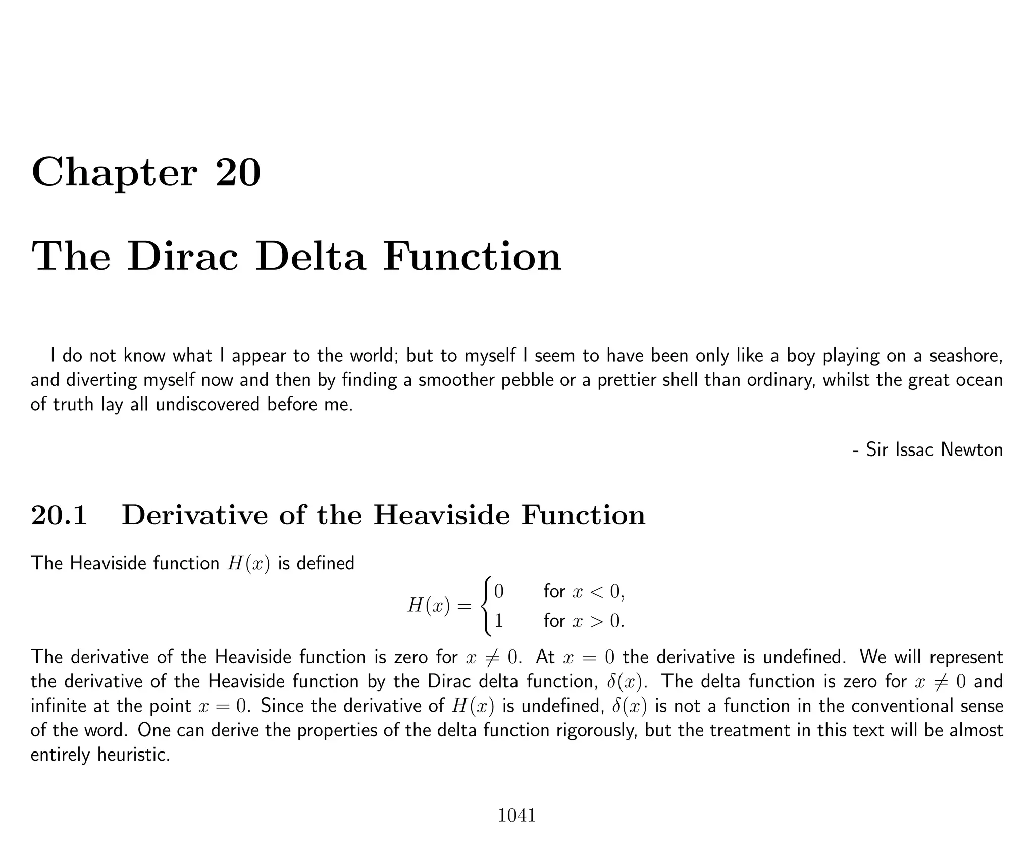 Chapter 20
The Dirac Delta Function
I do not know what I appear to the world; but to myself I seem to have been only like a boy playing on a seashore,
and diverting myself now and then by ﬁnding a smoother pebble or a prettier shell than ordinary, whilst the great ocean
of truth lay all undiscovered before me.
- Sir Issac Newton
20.1 Derivative of the Heaviside Function
The Heaviside function H(x) is deﬁned
H(x) =
0 for x < 0,
1 for x > 0.
The derivative of the Heaviside function is zero for x = 0. At x = 0 the derivative is undeﬁned. We will represent
the derivative of the Heaviside function by the Dirac delta function, δ(x). The delta function is zero for x = 0 and
inﬁnite at the point x = 0. Since the derivative of H(x) is undeﬁned, δ(x) is not a function in the conventional sense
of the word. One can derive the properties of the delta function rigorously, but the treatment in this text will be almost
entirely heuristic.
1041
 