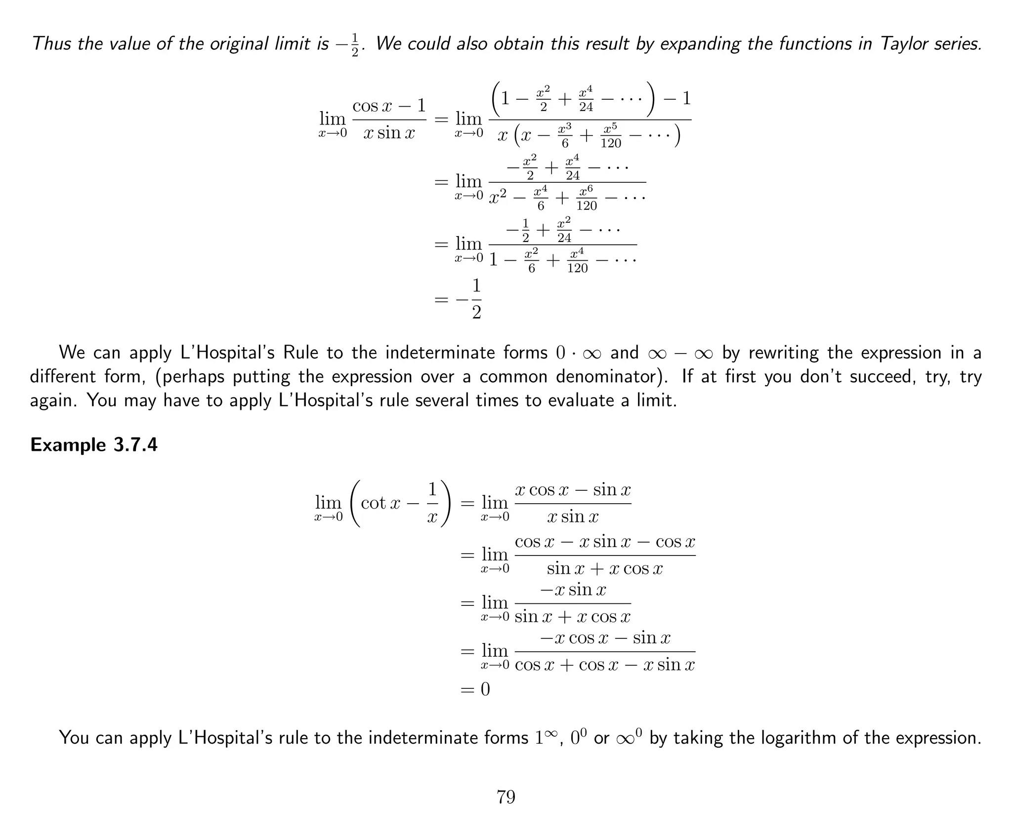 Thus the value of the original limit is −1
2
. We could also obtain this result by expanding the functions in Taylor series.
lim
x→0
cos x − 1
x sin x
= lim
x→0
1 − x2
2
+ x4
24
− · · · − 1
x x − x3
6
+ x5
120
− · · ·
= lim
x→0
−x2
2
+ x4
24
− · · ·
x2 − x4
6
+ x6
120
− · · ·
= lim
x→0
−1
2
+ x2
24
− · · ·
1 − x2
6
+ x4
120
− · · ·
= −
1
2
We can apply L’Hospital’s Rule to the indeterminate forms 0 · ∞ and ∞ − ∞ by rewriting the expression in a
diﬀerent form, (perhaps putting the expression over a common denominator). If at ﬁrst you don’t succeed, try, try
again. You may have to apply L’Hospital’s rule several times to evaluate a limit.
Example 3.7.4
lim
x→0
cot x −
1
x
= lim
x→0
x cos x − sin x
x sin x
= lim
x→0
cos x − x sin x − cos x
sin x + x cos x
= lim
x→0
−x sin x
sin x + x cos x
= lim
x→0
−x cos x − sin x
cos x + cos x − x sin x
= 0
You can apply L’Hospital’s rule to the indeterminate forms 1∞
, 00
or ∞0
by taking the logarithm of the expression.
79
 