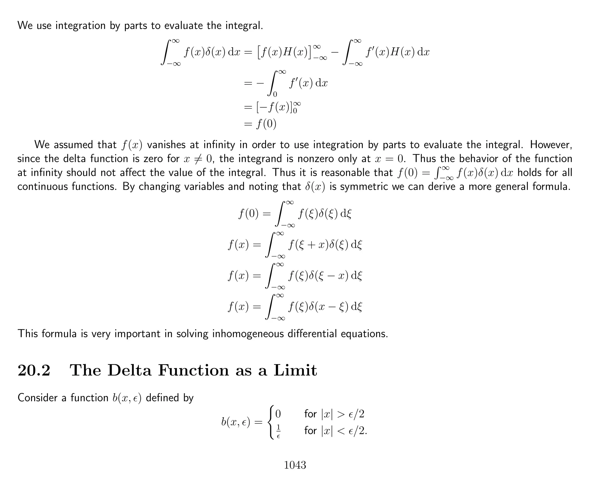 We use integration by parts to evaluate the integral.
∞
−∞
f(x)δ(x) dx = f(x)H(x)
∞
−∞
−
∞
−∞
f (x)H(x) dx
= −
∞
0
f (x) dx
= [−f(x)]∞
0
= f(0)
We assumed that f(x) vanishes at inﬁnity in order to use integration by parts to evaluate the integral. However,
since the delta function is zero for x = 0, the integrand is nonzero only at x = 0. Thus the behavior of the function
at inﬁnity should not aﬀect the value of the integral. Thus it is reasonable that f(0) =
∞
−∞
f(x)δ(x) dx holds for all
continuous functions. By changing variables and noting that δ(x) is symmetric we can derive a more general formula.
f(0) =
∞
−∞
f(ξ)δ(ξ) dξ
f(x) =
∞
−∞
f(ξ + x)δ(ξ) dξ
f(x) =
∞
−∞
f(ξ)δ(ξ − x) dξ
f(x) =
∞
−∞
f(ξ)δ(x − ξ) dξ
This formula is very important in solving inhomogeneous diﬀerential equations.
20.2 The Delta Function as a Limit
Consider a function b(x, ) deﬁned by
b(x, ) =
0 for |x| > /2
1
for |x| < /2.
1043
 