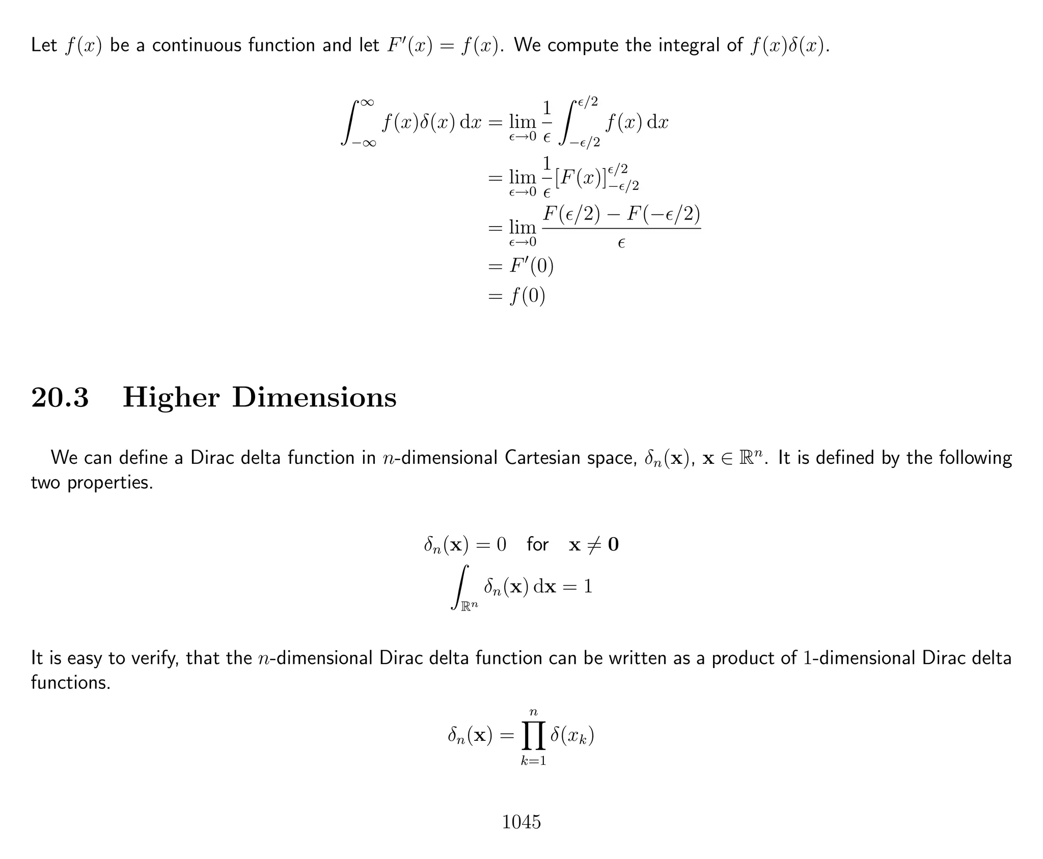 Let f(x) be a continuous function and let F (x) = f(x). We compute the integral of f(x)δ(x).
∞
−∞
f(x)δ(x) dx = lim
→0
1 /2
− /2
f(x) dx
= lim
→0
1
[F(x)]
/2
− /2
= lim
→0
F( /2) − F(− /2)
= F (0)
= f(0)
20.3 Higher Dimensions
We can deﬁne a Dirac delta function in n-dimensional Cartesian space, δn(x), x ∈ Rn
. It is deﬁned by the following
two properties.
δn(x) = 0 for x = 0
Rn
δn(x) dx = 1
It is easy to verify, that the n-dimensional Dirac delta function can be written as a product of 1-dimensional Dirac delta
functions.
δn(x) =
n
k=1
δ(xk)
1045
 
