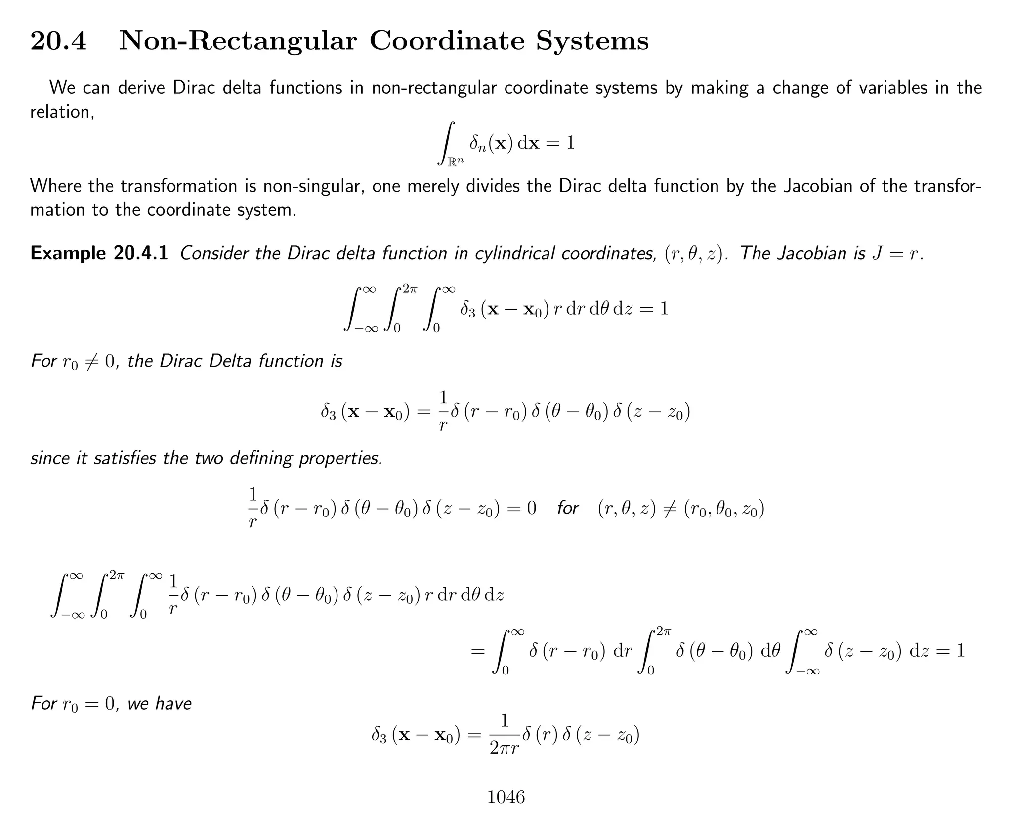 20.4 Non-Rectangular Coordinate Systems
We can derive Dirac delta functions in non-rectangular coordinate systems by making a change of variables in the
relation,
Rn
δn(x) dx = 1
Where the transformation is non-singular, one merely divides the Dirac delta function by the Jacobian of the transfor-
mation to the coordinate system.
Example 20.4.1 Consider the Dirac delta function in cylindrical coordinates, (r, θ, z). The Jacobian is J = r.
∞
−∞
2π
0
∞
0
δ3 (x − x0) r dr dθ dz = 1
For r0 = 0, the Dirac Delta function is
δ3 (x − x0) =
1
r
δ (r − r0) δ (θ − θ0) δ (z − z0)
since it satisﬁes the two deﬁning properties.
1
r
δ (r − r0) δ (θ − θ0) δ (z − z0) = 0 for (r, θ, z) = (r0, θ0, z0)
∞
−∞
2π
0
∞
0
1
r
δ (r − r0) δ (θ − θ0) δ (z − z0) r dr dθ dz
=
∞
0
δ (r − r0) dr
2π
0
δ (θ − θ0) dθ
∞
−∞
δ (z − z0) dz = 1
For r0 = 0, we have
δ3 (x − x0) =
1
2πr
δ (r) δ (z − z0)
1046
 