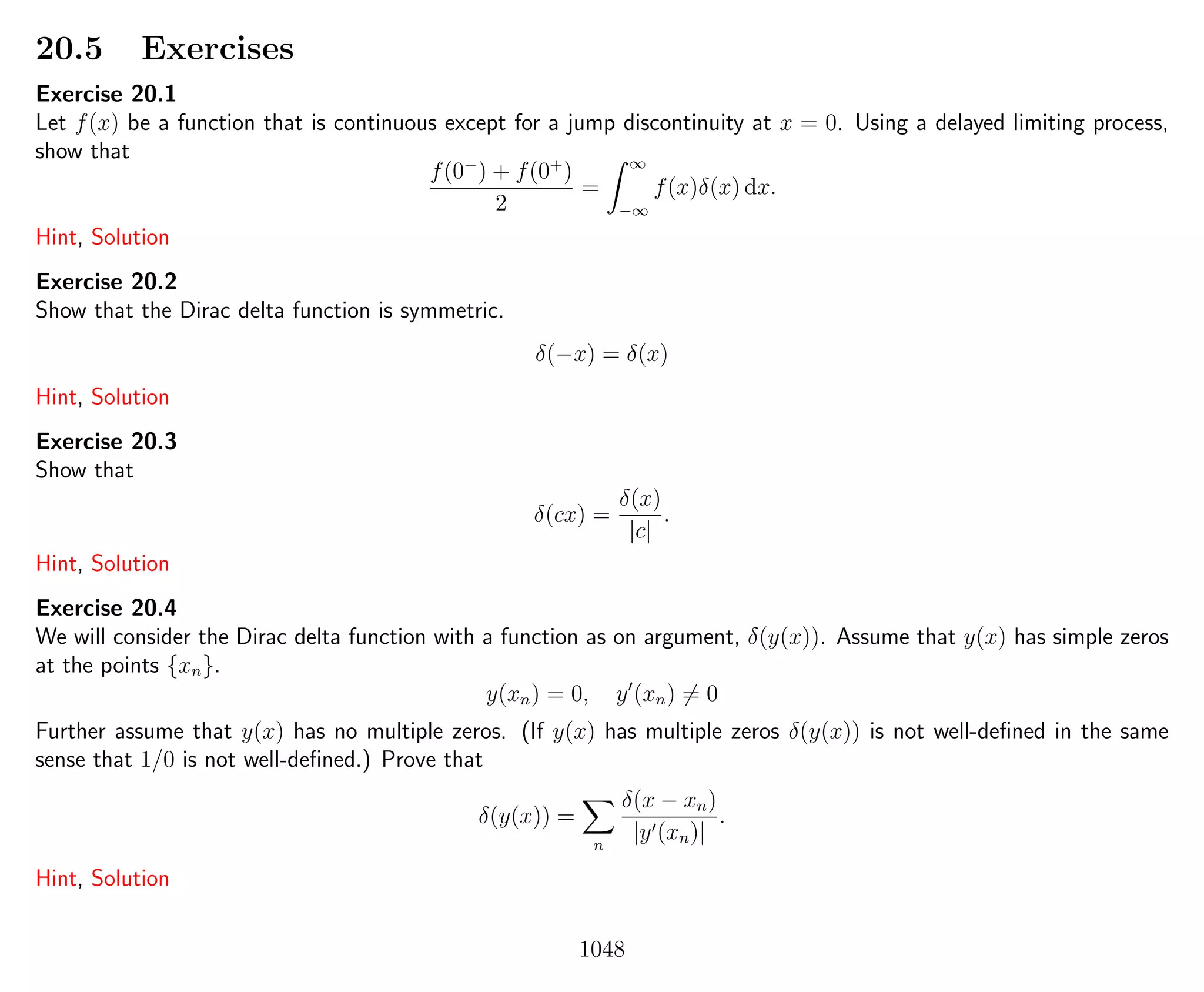 20.5 Exercises
Exercise 20.1
Let f(x) be a function that is continuous except for a jump discontinuity at x = 0. Using a delayed limiting process,
show that
f(0−
) + f(0+
)
2
=
∞
−∞
f(x)δ(x) dx.
Hint, Solution
Exercise 20.2
Show that the Dirac delta function is symmetric.
δ(−x) = δ(x)
Hint, Solution
Exercise 20.3
Show that
δ(cx) =
δ(x)
|c|
.
Hint, Solution
Exercise 20.4
We will consider the Dirac delta function with a function as on argument, δ(y(x)). Assume that y(x) has simple zeros
at the points {xn}.
y(xn) = 0, y (xn) = 0
Further assume that y(x) has no multiple zeros. (If y(x) has multiple zeros δ(y(x)) is not well-deﬁned in the same
sense that 1/0 is not well-deﬁned.) Prove that
δ(y(x)) =
n
δ(x − xn)
|y (xn)|
.
Hint, Solution
1048
 