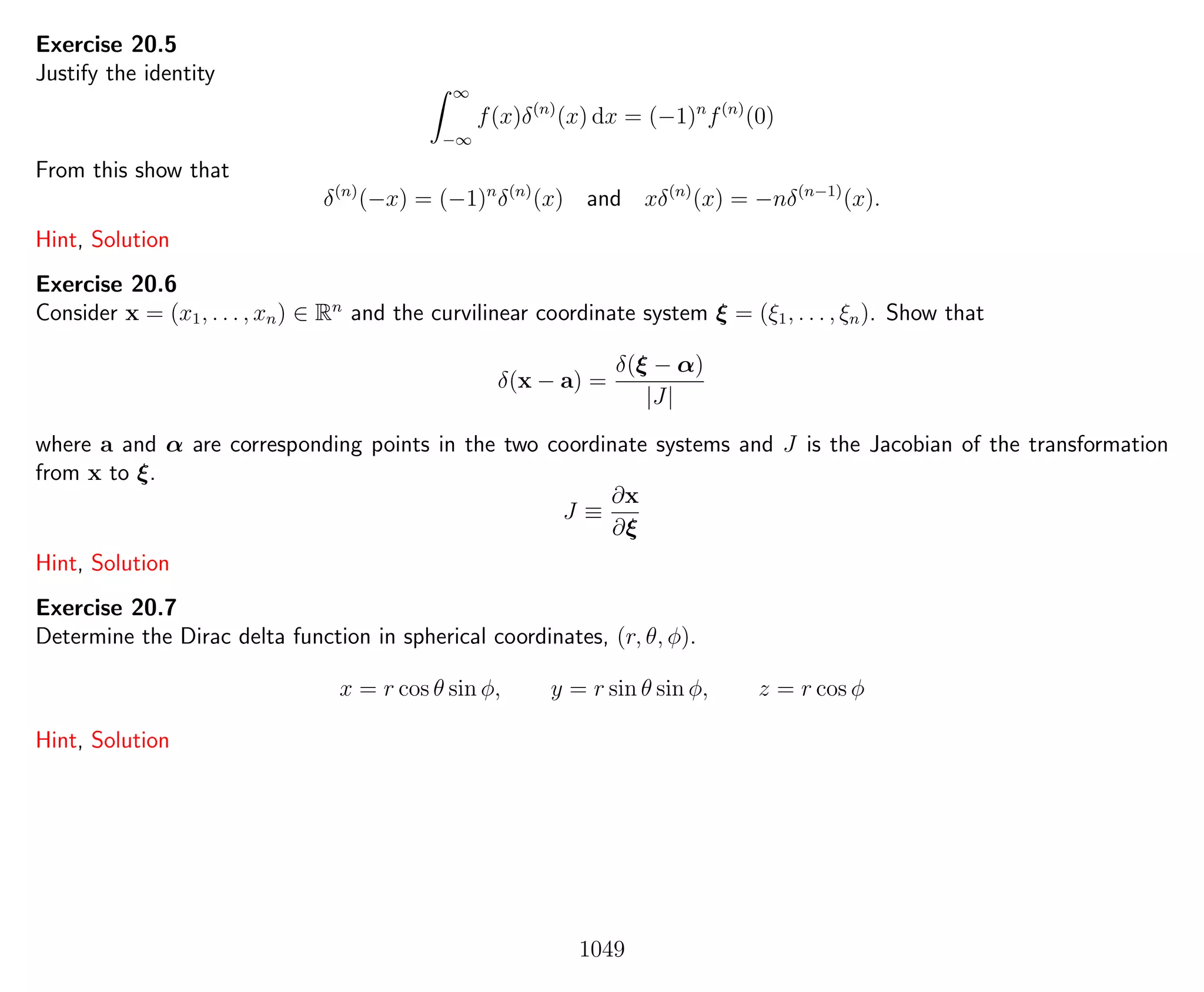 Exercise 20.5
Justify the identity
∞
−∞
f(x)δ(n)
(x) dx = (−1)n
f(n)
(0)
From this show that
δ(n)
(−x) = (−1)n
δ(n)
(x) and xδ(n)
(x) = −nδ(n−1)
(x).
Hint, Solution
Exercise 20.6
Consider x = (x1, . . . , xn) ∈ Rn
and the curvilinear coordinate system ξ = (ξ1, . . . , ξn). Show that
δ(x − a) =
δ(ξ − α)
|J|
where a and α are corresponding points in the two coordinate systems and J is the Jacobian of the transformation
from x to ξ.
J ≡
∂x
∂ξ
Hint, Solution
Exercise 20.7
Determine the Dirac delta function in spherical coordinates, (r, θ, φ).
x = r cos θ sin φ, y = r sin θ sin φ, z = r cos φ
Hint, Solution
1049
 