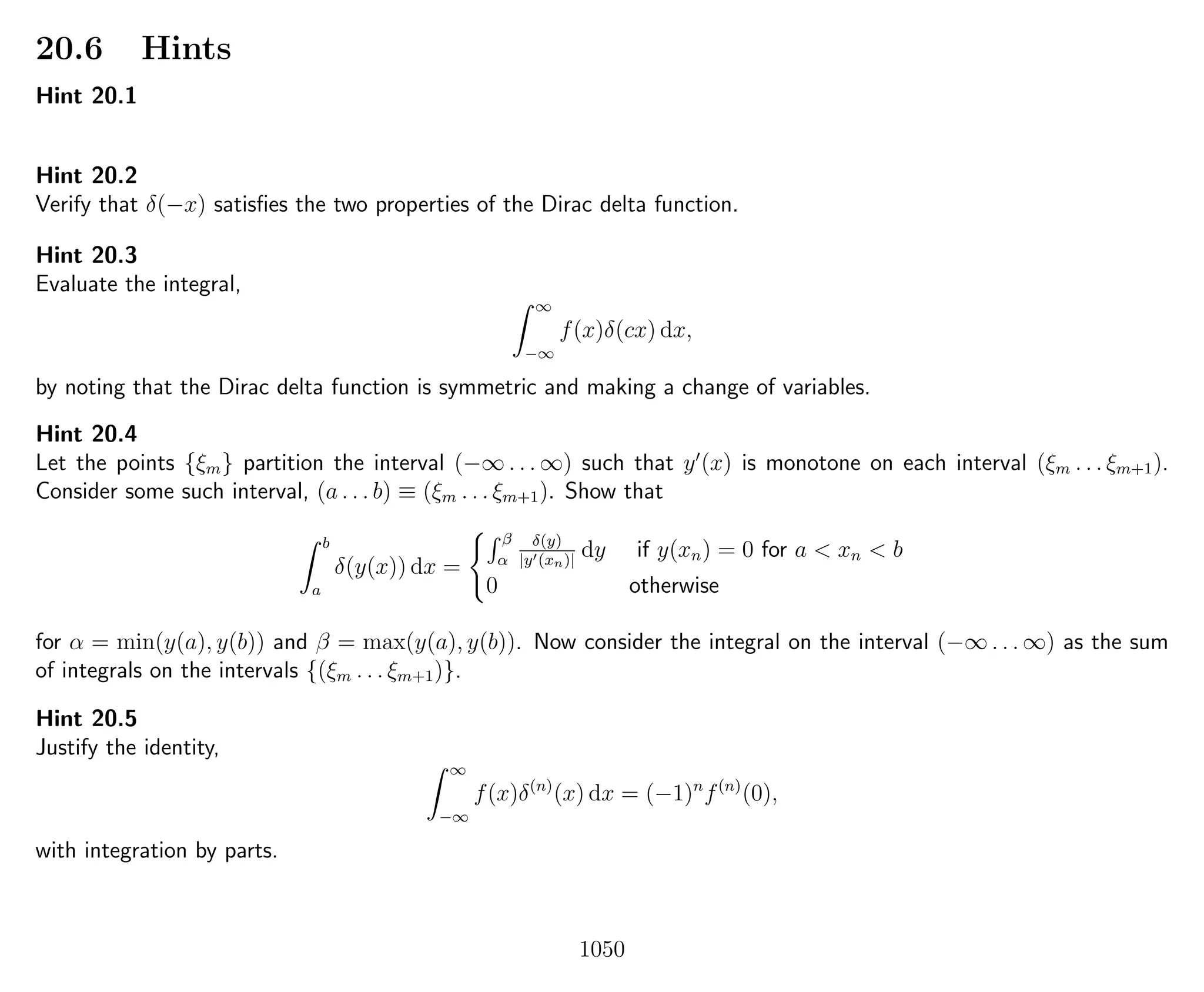 20.6 Hints
Hint 20.1
Hint 20.2
Verify that δ(−x) satisﬁes the two properties of the Dirac delta function.
Hint 20.3
Evaluate the integral,
∞
−∞
f(x)δ(cx) dx,
by noting that the Dirac delta function is symmetric and making a change of variables.
Hint 20.4
Let the points {ξm} partition the interval (−∞ . . . ∞) such that y (x) is monotone on each interval (ξm . . . ξm+1).
Consider some such interval, (a . . . b) ≡ (ξm . . . ξm+1). Show that
b
a
δ(y(x)) dx =
β
α
δ(y)
|y (xn)|
dy if y(xn) = 0 for a < xn < b
0 otherwise
for α = min(y(a), y(b)) and β = max(y(a), y(b)). Now consider the integral on the interval (−∞ . . . ∞) as the sum
of integrals on the intervals {(ξm . . . ξm+1)}.
Hint 20.5
Justify the identity,
∞
−∞
f(x)δ(n)
(x) dx = (−1)n
f(n)
(0),
with integration by parts.
1050
 