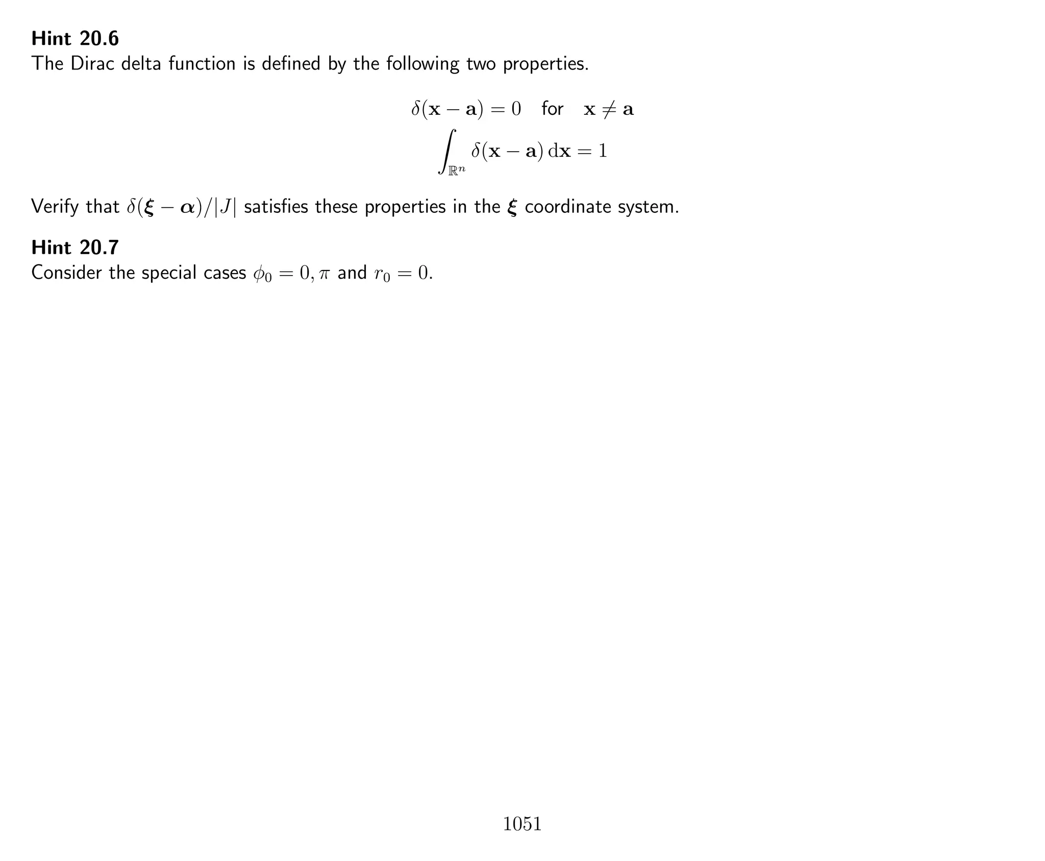Hint 20.6
The Dirac delta function is deﬁned by the following two properties.
δ(x − a) = 0 for x = a
Rn
δ(x − a) dx = 1
Verify that δ(ξ − α)/|J| satisﬁes these properties in the ξ coordinate system.
Hint 20.7
Consider the special cases φ0 = 0, π and r0 = 0.
1051
 