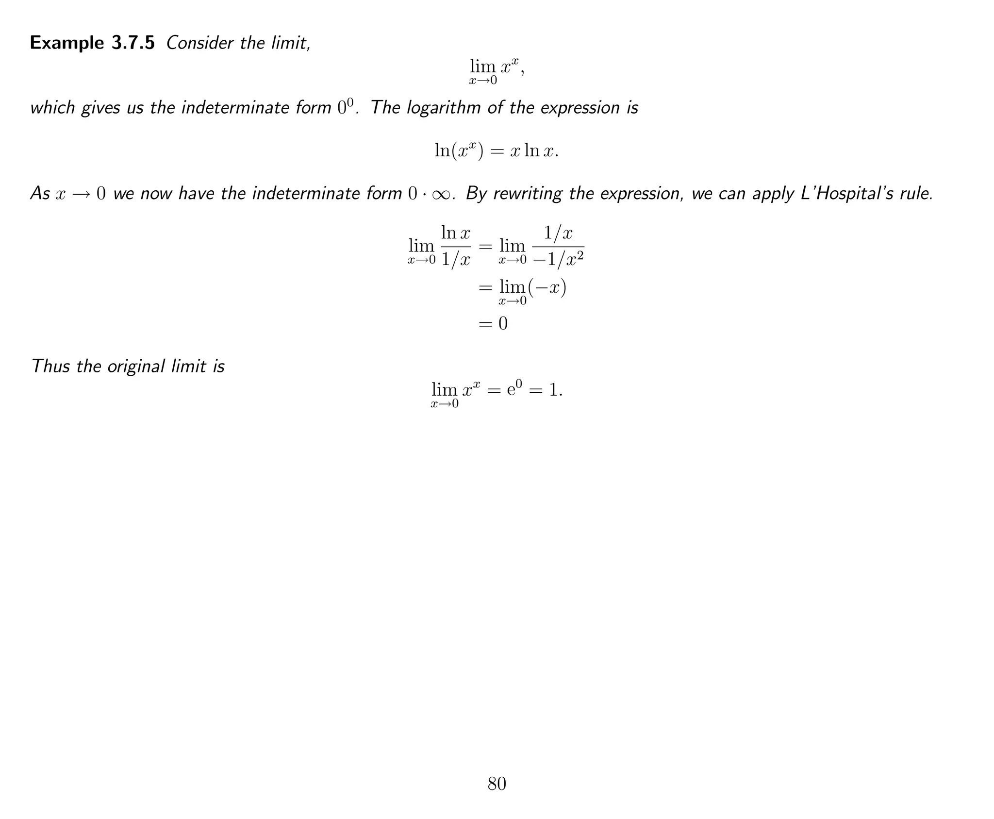 Example 3.7.5 Consider the limit,
lim
x→0
xx
,
which gives us the indeterminate form 00
. The logarithm of the expression is
ln(xx
) = x ln x.
As x → 0 we now have the indeterminate form 0 · ∞. By rewriting the expression, we can apply L’Hospital’s rule.
lim
x→0
ln x
1/x
= lim
x→0
1/x
−1/x2
= lim
x→0
(−x)
= 0
Thus the original limit is
lim
x→0
xx
= e0
= 1.
80
 