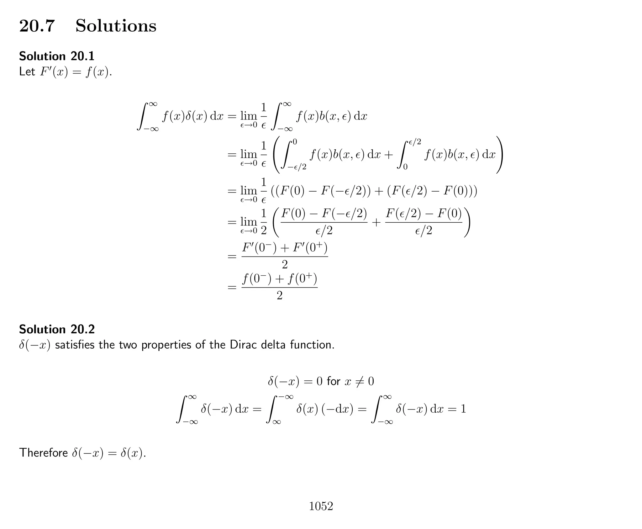 20.7 Solutions
Solution 20.1
Let F (x) = f(x).
∞
−∞
f(x)δ(x) dx = lim
→0
1 ∞
−∞
f(x)b(x, ) dx
= lim
→0
1 0
− /2
f(x)b(x, ) dx +
/2
0
f(x)b(x, ) dx
= lim
→0
1
((F(0) − F(− /2)) + (F( /2) − F(0)))
= lim
→0
1
2
F(0) − F(− /2)
/2
+
F( /2) − F(0)
/2
=
F (0−
) + F (0+
)
2
=
f(0−
) + f(0+
)
2
Solution 20.2
δ(−x) satisﬁes the two properties of the Dirac delta function.
δ(−x) = 0 for x = 0
∞
−∞
δ(−x) dx =
−∞
∞
δ(x) (−dx) =
∞
−∞
δ(−x) dx = 1
Therefore δ(−x) = δ(x).
1052
 
