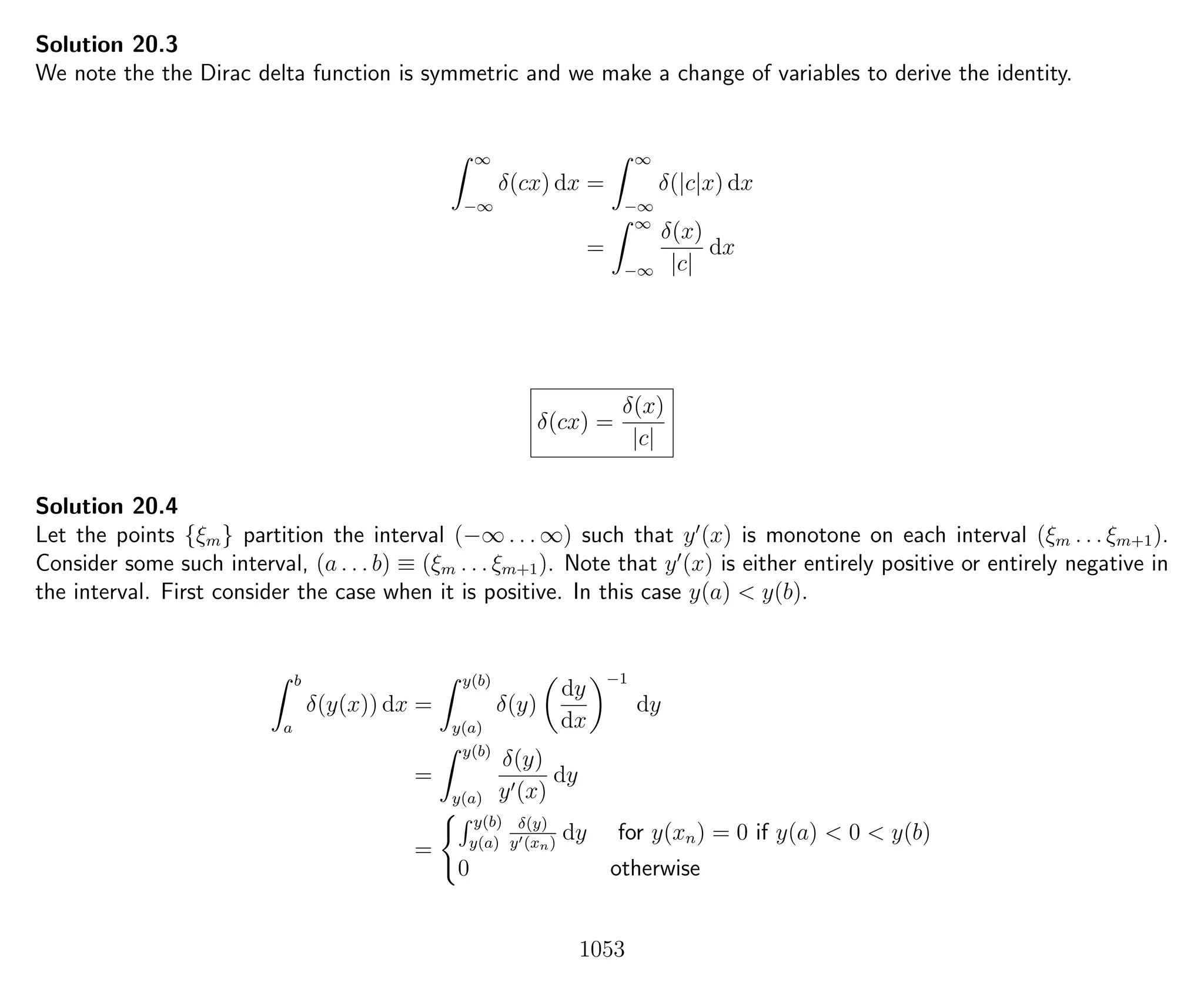 Solution 20.3
We note the the Dirac delta function is symmetric and we make a change of variables to derive the identity.
∞
−∞
δ(cx) dx =
∞
−∞
δ(|c|x) dx
=
∞
−∞
δ(x)
|c|
dx
δ(cx) =
δ(x)
|c|
Solution 20.4
Let the points {ξm} partition the interval (−∞ . . . ∞) such that y (x) is monotone on each interval (ξm . . . ξm+1).
Consider some such interval, (a . . . b) ≡ (ξm . . . ξm+1). Note that y (x) is either entirely positive or entirely negative in
the interval. First consider the case when it is positive. In this case y(a) < y(b).
b
a
δ(y(x)) dx =
y(b)
y(a)
δ(y)
dy
dx
−1
dy
=
y(b)
y(a)
δ(y)
y (x)
dy
=
y(b)
y(a)
δ(y)
y (xn)
dy for y(xn) = 0 if y(a) < 0 < y(b)
0 otherwise
1053
 