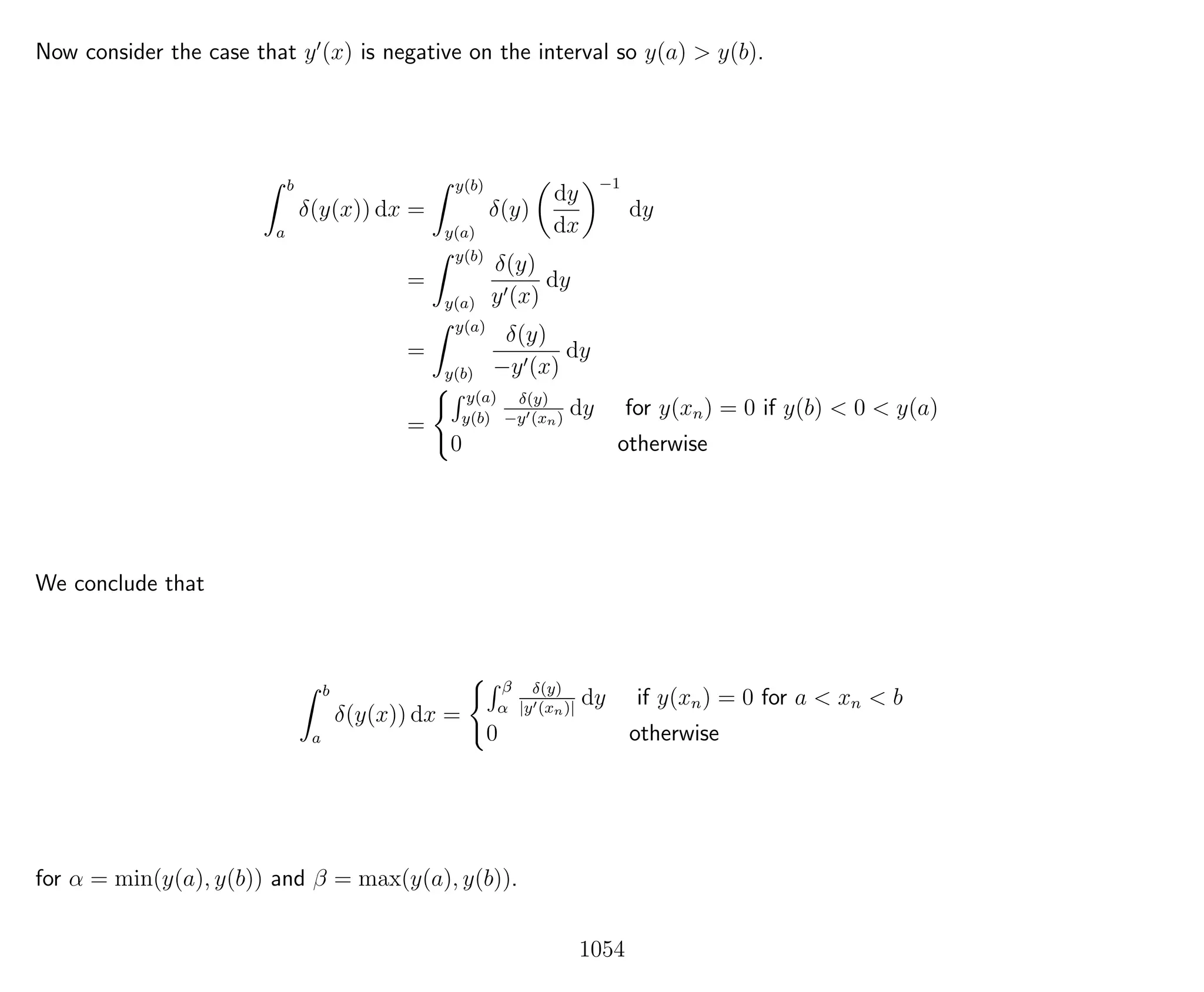 Now consider the case that y (x) is negative on the interval so y(a) > y(b).
b
a
δ(y(x)) dx =
y(b)
y(a)
δ(y)
dy
dx
−1
dy
=
y(b)
y(a)
δ(y)
y (x)
dy
=
y(a)
y(b)
δ(y)
−y (x)
dy
=
y(a)
y(b)
δ(y)
−y (xn)
dy for y(xn) = 0 if y(b) < 0 < y(a)
0 otherwise
We conclude that
b
a
δ(y(x)) dx =
β
α
δ(y)
|y (xn)|
dy if y(xn) = 0 for a < xn < b
0 otherwise
for α = min(y(a), y(b)) and β = max(y(a), y(b)).
1054
 