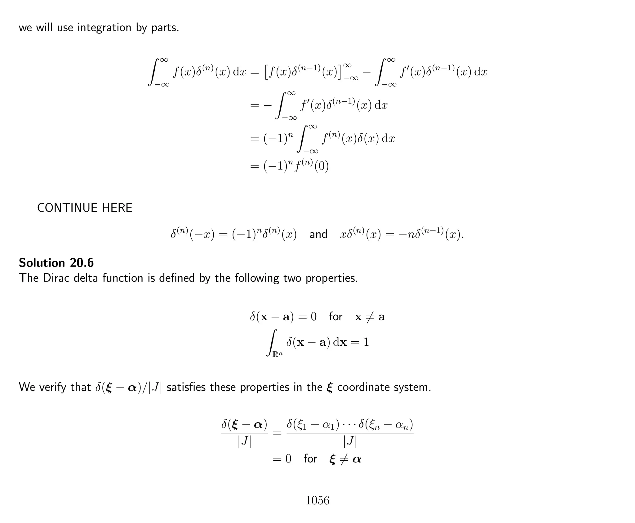 we will use integration by parts.
∞
−∞
f(x)δ(n)
(x) dx = f(x)δ(n−1)
(x)
∞
−∞
−
∞
−∞
f (x)δ(n−1)
(x) dx
= −
∞
−∞
f (x)δ(n−1)
(x) dx
= (−1)n
∞
−∞
f(n)
(x)δ(x) dx
= (−1)n
f(n)
(0)
CONTINUE HERE
δ(n)
(−x) = (−1)n
δ(n)
(x) and xδ(n)
(x) = −nδ(n−1)
(x).
Solution 20.6
The Dirac delta function is deﬁned by the following two properties.
δ(x − a) = 0 for x = a
Rn
δ(x − a) dx = 1
We verify that δ(ξ − α)/|J| satisﬁes these properties in the ξ coordinate system.
δ(ξ − α)
|J|
=
δ(ξ1 − α1) · · · δ(ξn − αn)
|J|
= 0 for ξ = α
1056
 