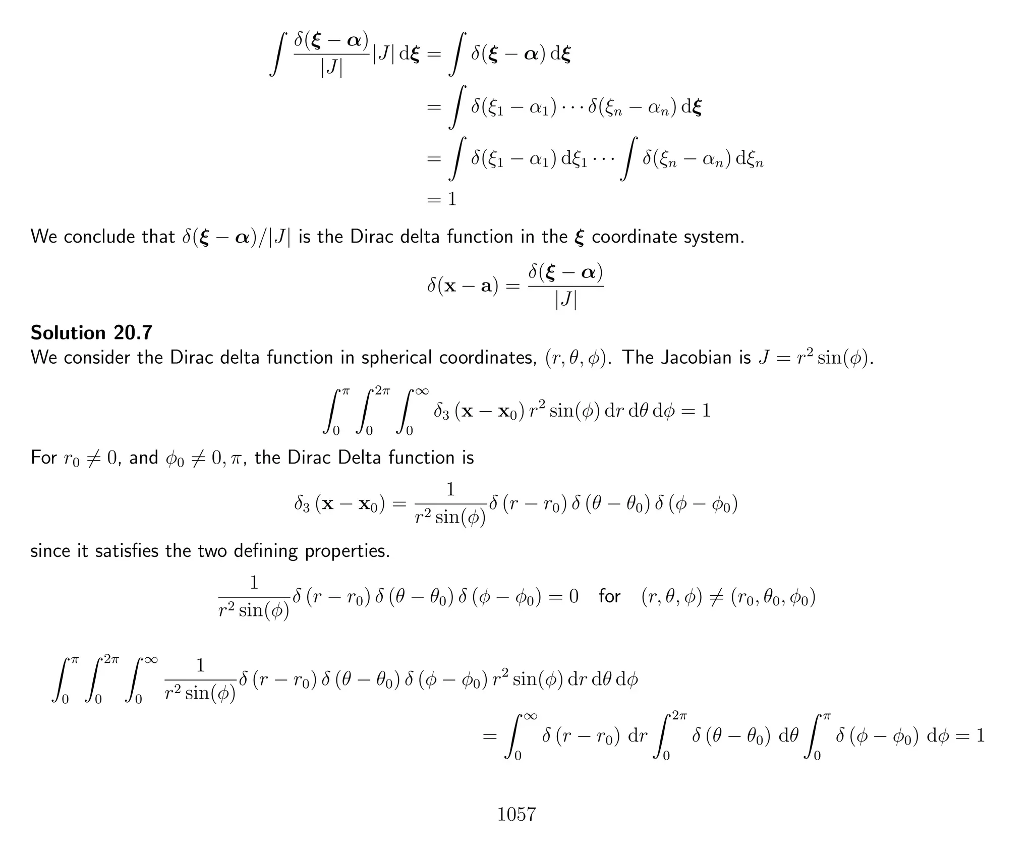 δ(ξ − α)
|J|
|J| dξ = δ(ξ − α) dξ
= δ(ξ1 − α1) · · · δ(ξn − αn) dξ
= δ(ξ1 − α1) dξ1 · · · δ(ξn − αn) dξn
= 1
We conclude that δ(ξ − α)/|J| is the Dirac delta function in the ξ coordinate system.
δ(x − a) =
δ(ξ − α)
|J|
Solution 20.7
We consider the Dirac delta function in spherical coordinates, (r, θ, φ). The Jacobian is J = r2
sin(φ).
π
0
2π
0
∞
0
δ3 (x − x0) r2
sin(φ) dr dθ dφ = 1
For r0 = 0, and φ0 = 0, π, the Dirac Delta function is
δ3 (x − x0) =
1
r2 sin(φ)
δ (r − r0) δ (θ − θ0) δ (φ − φ0)
since it satisﬁes the two deﬁning properties.
1
r2 sin(φ)
δ (r − r0) δ (θ − θ0) δ (φ − φ0) = 0 for (r, θ, φ) = (r0, θ0, φ0)
π
0
2π
0
∞
0
1
r2 sin(φ)
δ (r − r0) δ (θ − θ0) δ (φ − φ0) r2
sin(φ) dr dθ dφ
=
∞
0
δ (r − r0) dr
2π
0
δ (θ − θ0) dθ
π
0
δ (φ − φ0) dφ = 1
1057
 