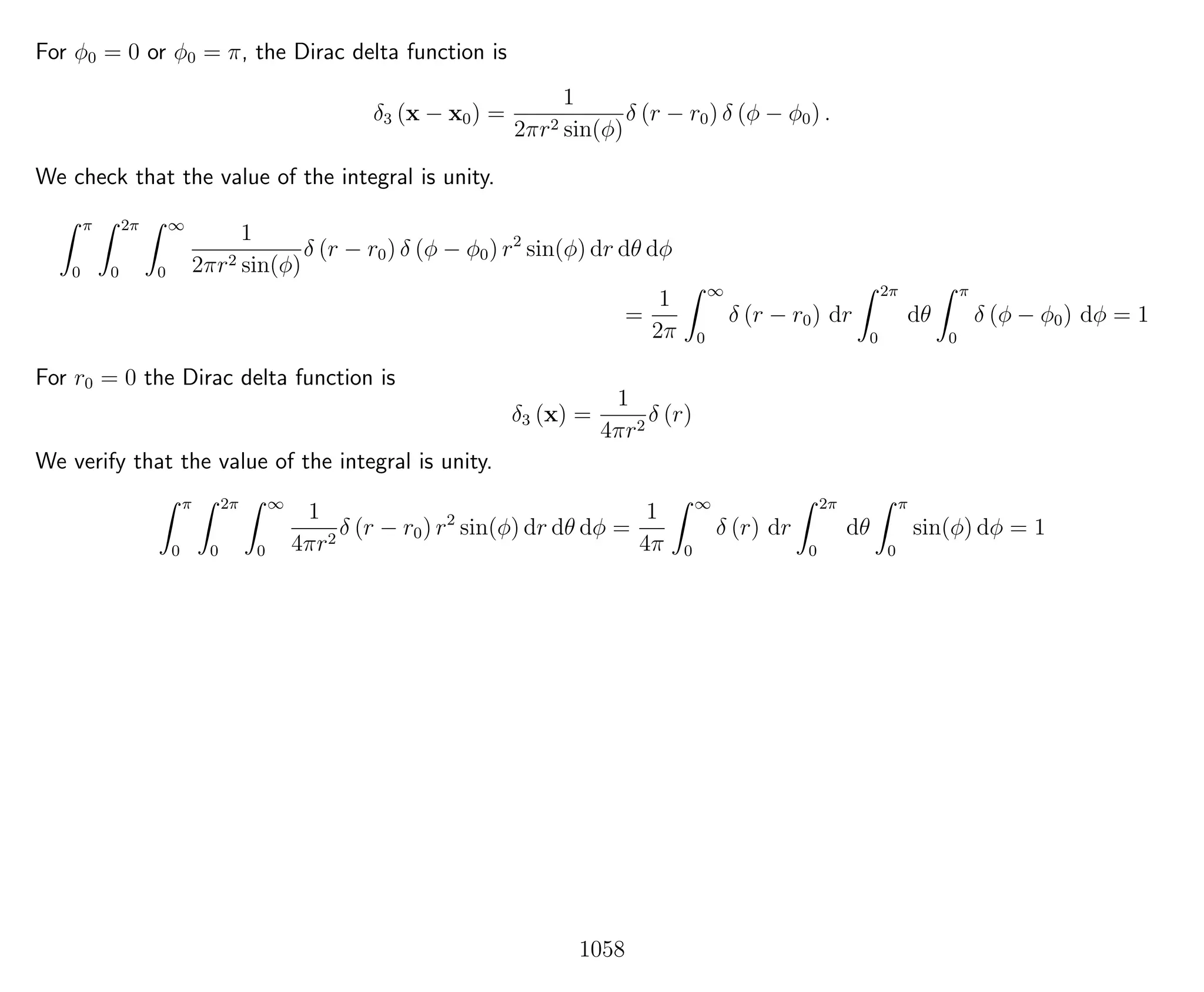 For φ0 = 0 or φ0 = π, the Dirac delta function is
δ3 (x − x0) =
1
2πr2 sin(φ)
δ (r − r0) δ (φ − φ0) .
We check that the value of the integral is unity.
π
0
2π
0
∞
0
1
2πr2 sin(φ)
δ (r − r0) δ (φ − φ0) r2
sin(φ) dr dθ dφ
=
1
2π
∞
0
δ (r − r0) dr
2π
0
dθ
π
0
δ (φ − φ0) dφ = 1
For r0 = 0 the Dirac delta function is
δ3 (x) =
1
4πr2
δ (r)
We verify that the value of the integral is unity.
π
0
2π
0
∞
0
1
4πr2
δ (r − r0) r2
sin(φ) dr dθ dφ =
1
4π
∞
0
δ (r) dr
2π
0
dθ
π
0
sin(φ) dφ = 1
1058
 